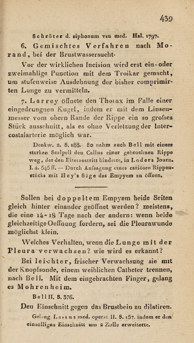 Schröter d. siphonum vaa raed. Hai. 1797. 6. Gemischtes Verfahren nach Mo¬ rand, bei der Brust wassersucht- Vor der wirklichen fncision wird erst ein-oder zweimahlige Punction mit dem Troikar gemacht, um stufenweise Ausdehnung der bisher comprimir- len Lunge zu vermitteln, 7. Larrey öffnete den Thorax im Palle einer eingedrungnen Kugel, indem er mit dem Linsen» xnesser vom obern Bande der Rippe ein so grofses Stück ausschnitt, als es ohne Verletzung der Inter» costalarierie möglich war. Denkw. 2. S. $88» So nahm auch Bell mit einem starken Scalpell den Gallus einer gehrochneu Rippe weg, der den Eitet austritt hinderte, in Lo d 8 r s Journ, I. h» 545 ff. — Durch Aufsagung eines cariösen Rippen- «tucks mit Hey’a Säge das Empyem zu öffnen. Sollen bei doppeltem Empyem beide Seiten gleich hinter einander geöffnet werden? meistens, die eine \Um iS Tage nach der andern: wenn beide gleichzeitige Oeffnung fordern, sei die Pleurawunde möglichst klein. Welches Verhalten, wenn die Lunge mit der PI eura verwachsen? wie wird es erkannt? > Bei le 1*0hier, frischer Verwachsung sie mit der Knopfsonde, einem weiblichen Calheter trennen, nach Bell, Mit dem eingebrachten Finger, gelang es Mohrenheira, B e 11II, S. 376» Den Einschnitt gegen das Brustbein zu diiati'ren. Gel ing Lase u 9 rned, operat. II. S. i5?. indem er den einzölligen Einschnitt um 2 Zolle erweiterte«