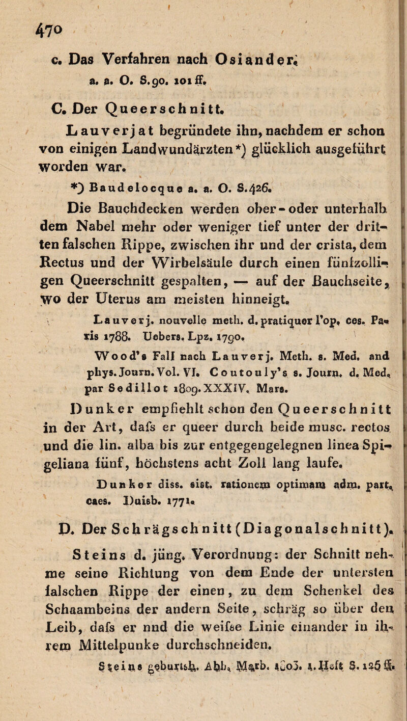 I 470 < I c. Das Verfahren nach Osiander« a. a* O. S.90. 101 ff. C. Der Queerschnitt. Lauverjat begründete ihn,nachdem er schon von einigen Landwundärzten*) glücklich ausgeführt worden war. % Sj. H Baudelocquo a. a. O. S.426. Die Bauchdecken werden ober-oder unterhalb, dem Nabel mehr oder weniger tief unter der drit- k ten falschen Kippe, zwischen ihr und der crista, dem Rectus und der Wirbelsäule durch einen fünfzehi¬ gen Queerschnitt gespalten, — auf der Bauchseite, WO der Uterus am meisten hinneigt. La uv er j. nouvelle meth. d. pratiquer l’op, ces. Pa« • xis 1788. lieber». Lpz. lygo. Wood’» Fall nach Lauverj. Meth. $. Med, and phys. Journ. Vol. VI. C o utouly’s s. Journ. d. Med, j par Sedillot rSog.XXXIV, Mars. Dunker empfiehlt schon den Queerschnitt in der Art, dafs er queer durch beide musc. rectos und die lin, aiba bis zur entgegengelegnen linea Spi- geliana fünf, höchstens acht Zolf lang laufe. Dunker diss. siet« rationem optimam adm, part«, caes. Duisb. 1771« D. Der Schrägschnitt (Diagonalschnitt). Steins d. jüng» Verordnung: der Schnitt neh* , me seine Richtung von dem Ende der untersten falschen Rippe der einen, zu dem Schenkel des Schaambeins der andern Seite, schräg so über den Leib, dafs er nnd die weifse Linie einander in ih-* rein Mittelpunke durchschneiden.