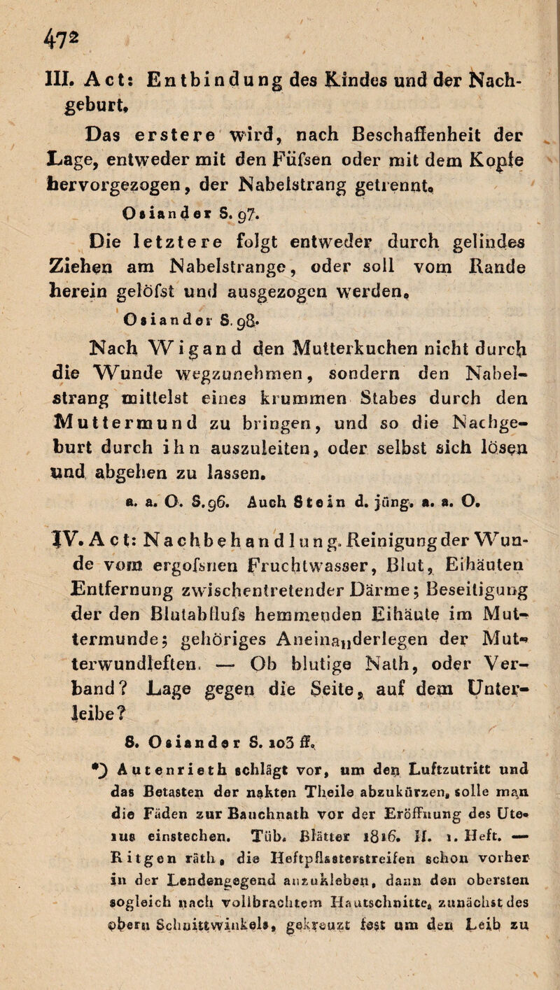 III. Acts Entbindung des Kindes und der Nach¬ geburt, Das erster© wird, nach Beschaffenheit der Lage, entweder mit den Füfsen oder mit dem Kopie fiervorgezogen, der Nabelstrang getrennt, Oaiander S. 97. Die letztere folgt entweder durch gelindes Ziehen am Nabelstrange, oder soll vom Rande herein gelöfst und ausgezogen werden, Osiander 8.98* Nach Wigand den Mutterkuchen nicht durch die Wunde wegzunehmen, sondern den Nabel« Strang mittelst eines krummen Stabes durch den Muttermund zu bringen, und so die Nachge¬ burt durch ihn auszuieiten, oder selbst sich lösen und abgehen zu lassen. a. a. O. S.96. Auch Stein d. jung«, a. a. O. JV. Act: Nachbehandlung»Reinigungder Wun¬ de vom ergofsrien Fruchtwasser, Blut, Eihäuten Entfernung zwischentretender Därme; Beseitigung der den Biutabdufs hemmenden Fihäute im Mut¬ termunde; gehöriges Aneinauderlegen der Mut«» terwundleften, — Ob blutige Nath, oder Ver¬ band? Lage gegen die Seite Ä auf dem Unter¬ leibe? 8. Osiander S. io3 ff. *3 Autenrieth schlägt vor, um dexj Luftzutritt und das Betasten der nekten Tlieile abzukiirzen, solle ma,n die Fäden zur Bauchnath vor der Eröffnung des Ute*, lue einstechen. Tüb« Blätter 1816. H. 1. Heft. — Kitgen räth # die Heftpfkstemreifen schon vorher in der Lendengegend auzukleben, dann den obersten sogleich nach vollbrachtem Hautschnitte, zunächst des oberst Schuittvvinkel®, gekreuzt fest um den Leib zu