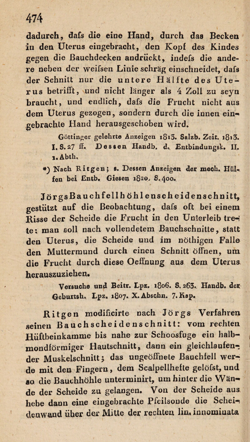 dadurch, dafs die eine Hand, durch das Becken in den Uterus eingebracht, den Kopf des Kindes gegen die Bauchdecken andrückt, indefs die ande¬ re neben der weifsen Linie schräg einschneidet, dafs der Schnitt nur die untere Hälfte des Ute¬ rus betrifft, und nicht länger als 4 Zoll zu seyn braucht, und endlich, dafs die Frucht nicht aus dem Uterus gezogen, sondern durch die innen ein-» gebrachte Hand herausgeschoben wird* Göttinger gelehrte Anzeigen i8»3. Salzb. Zeit. i8i3. I. S.27 ff« Dessen Handb. <L Entbindungsk. II. 1. Abth, Nach Ritgen; 8. Dessen Anzeigen der mech. Hül¬ fen bei Enth. Giesen 1820.» S«400° JörgsBauchfellhöhlenscheidenschnitt, gestützt auf die Beobachtung, dafs oft bei einem Hisse der Scheide die Frucht in den Unterleib tre-5 te; man soll nach vollendetem Bauchschnitte, statt den Uterus, die Scheide und im nöthigcn Falle den Muttermund durch einen Schnitt öffnen, um die Frucht durch diese Oeffnung aus dem Uterus herauszuziehen. Versuche und Beitr. Lpz. 1806. S. 263« Handb. der Geburtsli» Lpz. 1807. X.Abschn. 7. Kap. Hitgen modificirte nach Jörgs Verfahren seinen Bauchscheidenschnitt: vom rechten Hüftbeinkamme bis nahe zur Schoosfuge ein halb¬ mondförmiger Hautschnitt, dann ein gleichlaufen¬ der Muskelschnitt \ das ungeöffnete Bauchfell wer¬ de mit den Fingern, dem Scaipellhefte gelöfst, und so die Bauchhöhle unterminirt, um hinter die Wän¬ de der Scheide zu gelangen. Von der Scheide aus hebe daun eine eingebrachte Pfeilsonde die Schein deuwand über der Mitte der rechten lin, innominata