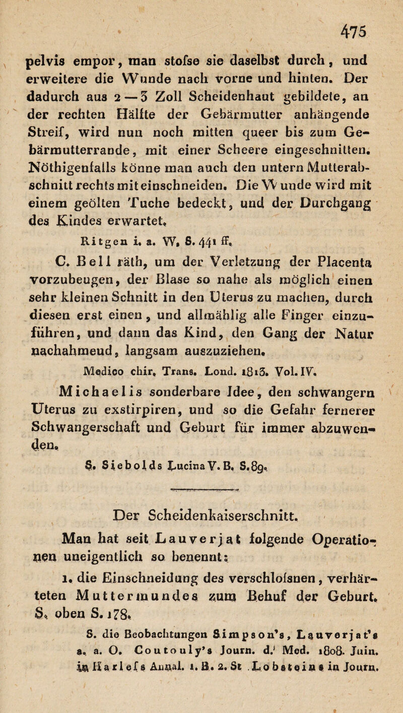 pelvis empor, man stofse sie daselbst durch, und erweitere die Wunde nach vorne und hinten. Der dadurch aus 2 — 5 Zoll Scheidenhaut gebildete, an der rechten Hälfte der Gebärmutter anhängende Streif, wird nun noch mitten queer bis zum Ge¬ bärmutterrande, mit einer Scheere eingeschnitten. Nötigenfalls könne man auch den untern Mutterab¬ schnitt rechts mit einschneiden. Die W unde wird mit einem geölten Tuche bedeckt, und der Durchgang des Kindes erwartet, Ri tgen i. a. W» S. 44* ^ C. Bell räth, um der Verletzung der Placenta vorzubeugen, der Blase so nahe als möglich einen sehr kleinen Schnitt in den Uterus zu machen, durch diesen erst einen, und allmählig alle Finger einzu- führen, und daun das Kind, den Gang der Natur nachahmeud, langsam auszuziehen. Medico chir, Trans. Lond. iRi3. Vol.IV, Michaelis sonderbare Idee, den schwängern Uterus zu exstirpiren, und so die Gefahr fernerer Schwangerschaft und Geburt für immer abzuwen«* den. 5. Siebofds LucinaV.B, S.89. Der Scheidenkaiserschnitt. Man hat seit Lauverjat folgende Operatio¬ nen uneigentlich so benennt; 1. die Einschneidung des verschlolsnen, verhär¬ teten Muttermundes zum Behuf der Geburt. 3. oben S. j 78% S. die Beobachtungen Simpson’s, Lauverjat''« a. a. O. Coutouly’s Journ. d.> Med. 1808. Juin. in Ha ri ef s Annai. 1. B. 2. St Lo bstein s in Journ.