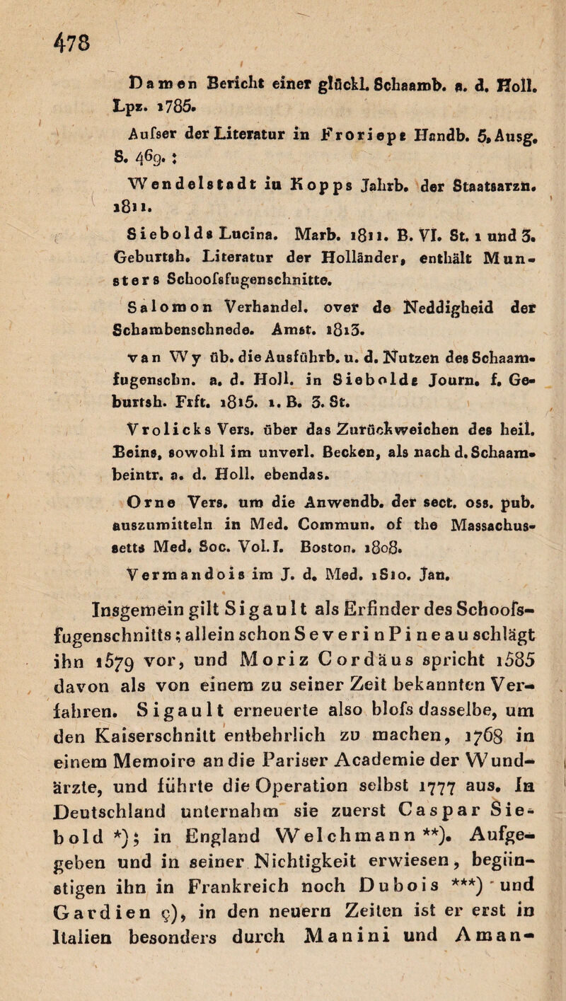 Damen Bericht einer glückL Schaamb. «. d, Holl. Lpz. i785. Aufser der Literatur in Froriep« Handb. 5»Ausg, S. 4^9» * Wendelstadt in Hopps Jahrb, der Staatsarzn. 1811* Sieb old s Lucina. Marb. 1811. B. VI. St. l und 3. Geburtsh. Literatur der Holländer» enthält Mun¬ sters Schoofsfugenschmtte. Salomon Verhandel. over de Neddigheid der Scbambenschnede. Amst. i8i3. van Wy üb. die Ausführb. u. d. Nutzeh desSchaam- fugenschn. a. d. HoJl. in Siebolde Journ. f. Ge« burtsh. Frft. i8»5. i. B. 3. St. Vrolicks Vers, über das Zurück weichen des heil, Beins, sowohl im unverl. Becken, als nach d. Schaam« beintr. a. d. Holl, ebendas. Orne Vers, uro die Anwehdb. der sect. oss. pub. auszuroitteln in Med. Commun. of the Massachus- eetts Med, Soc. Vol. I. Boston* 1808. Vermandois im J. d. Med. »Sio. Jan. Insgemein gilt S i g a u 11 als Erfinder des Schoofs- fugenschnitts; allein schon SeverinPin eau schlägt ihn 1579 vor, und Moriz Cordäus spricht i585 davon als von einem zu seinerzeit bekannten Ver¬ fahren. Sigault erneuerte also blofs dasselbe, um den Kaiserschnitt entbehrlich zu machen, 3768 in einem Memoire an die Pariser Academie der Wund¬ ärzte, und führte die Operation selbst 1777 aus. In Deutschland unternahm sie zuerst Caspar Sie¬ bold *); in England Weichmann**). Aufge¬ geben und in seiner Nichtigkeit erwiesen, begün¬ stigen ihn in Frankreich noch Dubois ***) ' und Gardien g), in den neuern Zeiten ist er erst in Italien besonders durch Manini und Aman —