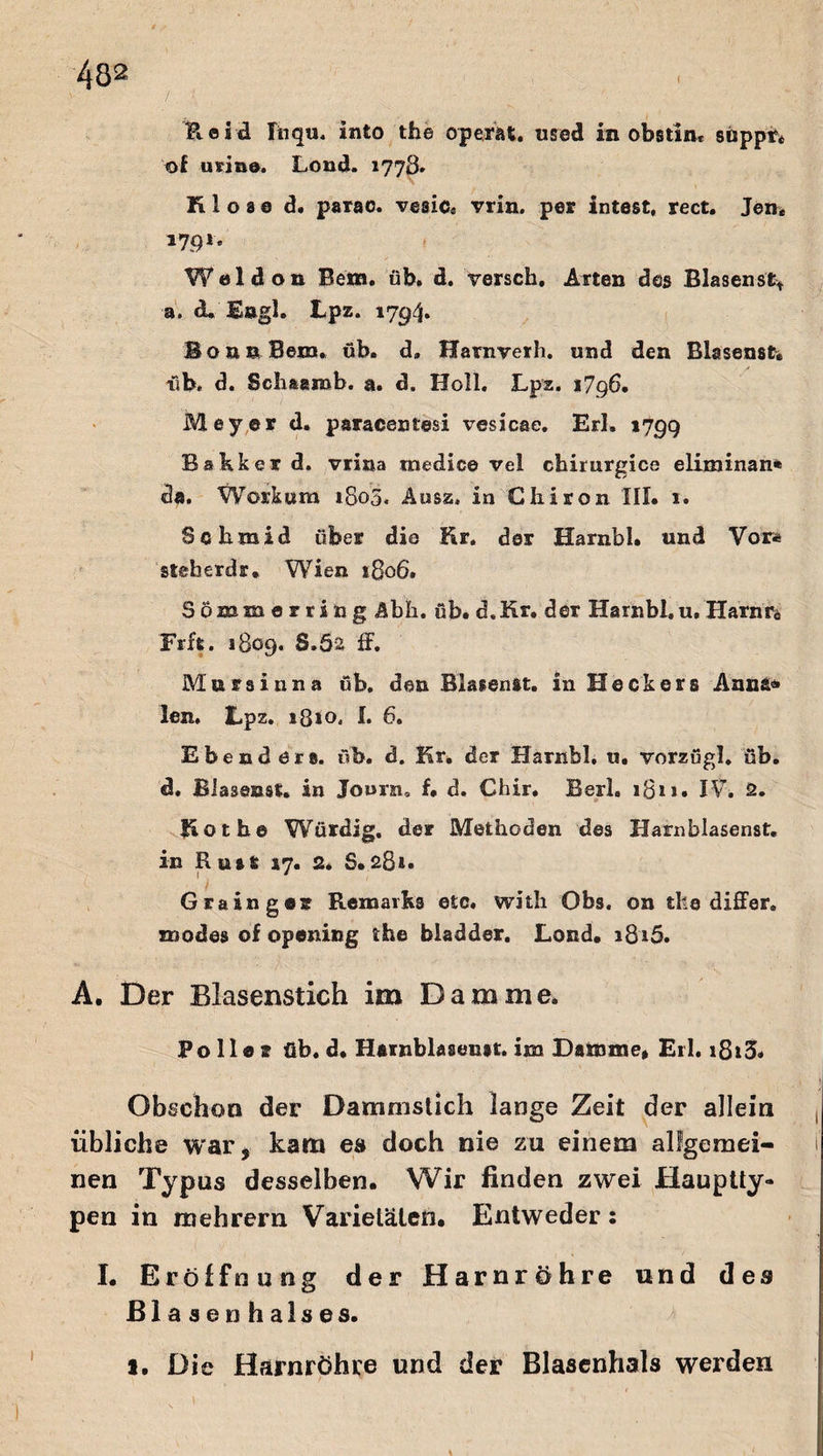 fteäd Iiiq«. infco tfae operat. used in obstiiu suppt* of urin®. Lond. 1778» ltloae d. parao. vesic* vrin. per intest, rect. Jen* »79*- Weldon Bern. üb. d. versch. Arten des Blasensfc* a. du Engl. Lpz. 1794* Bonn Bern. üb. d» Harnverh. und den Bhsenst. üb» d. Schaanab. a. d. Holl. Lpz. 1796. Meyer d. paracentesi vesicae. Erl. 1799 Bakker d. vrina tnedice vel chirurgica eliminan* da. Work um 1805. Ausz» in Chiron III. 1. Schmid über die Kr. der Harnbl. und Vor* steh erd r, Wien 1806. Sönam erring Abh. üb. d.Kr. der Harnbl. u/Hanm Fr ft. 1809. S.öa ff. Mursinna üb. den BlasenSt. in Heckers Anna« len, Lpz. *8io, I. 6. Ebend ers. üb. d. Kr. der Harnbl. u. vorzügl. üb. d. BJasenst. in Journ, f. d. Chir. Berl. 18r r • IV. 2. Kot he Würdig, der Methoden des Harnblasenst. in Ruit 17. 2. S.281. Grainger Remaiks etc. with Obs. on tbe differ. znodes of opening the biadder. Lond. 1816. A. Der Blasenstich im Damme. Polle* üb. d. Harnblaseim. im Damme* Eil. i8i3* Obschoo der Dammstich lange Zeit der allein übliche war, kam es doch nie zu einem allgemei¬ nen Typus desselben. Wir finden zwei Hauptty- pen in mehrern Varietäten. Entweder: I. Eröffnung der Harnröhre und des Blasenhalses. 1. Die Harnröhre und der Blasenhals werden