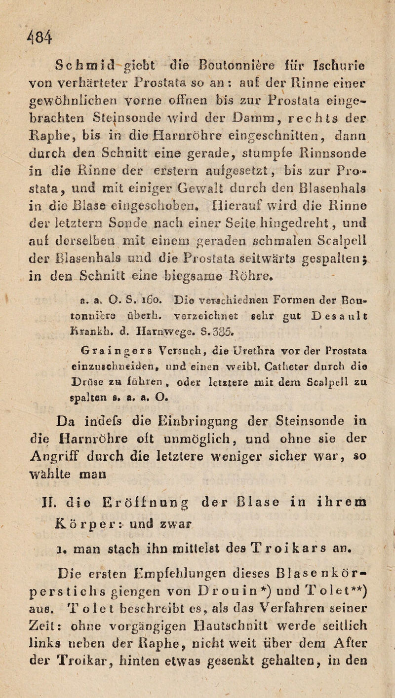 Seitmieil giebt die Boutoouiere für Iachurie von verhärteter Prostata so an: auf der Kinne einer gewöhnlichen vorne offnen bis zur Prostata eilige- brachten Steinsonde wird der Damm, rechts der Raphe, bis in die Harnröhre eingeschnitten, dann durch den Schnitt eine gerade, stumpfe Rinnsonde in die Rinne der erstem aufgesetzt, bis zur Pro¬ stata,. und mit einiger Gewalt durch den Blasenhals in die Blase eingescho'beu. Hierauf wird die Rinne der letztem Sonde nach einer Seile hingedreht, und au.f derselben mit einem geraden schmalen Scalpell der Blasenhals und die Prostata seitwärts gespalten 5 in den Schnitt eine biegsame Röhre. a. a. O. S. 160. Die ver*chiednen Formen der Bou- tonnier© überfa. verzeichnet sehr gut Desault Krankh. d. Harnwege. $.385. Grain gers Versuchs di© Urethra vorder Prostata einzuichneiden* und einen weibh Catlieter durch die Druse zu führen , oder letzter© mit dem Scalpell zu spalten s. a. a. O. Da indefs die Einbringung der Steinsonde in die Harnröhre oft unmöglich, und ohne sie der Angriff durch die letztere weniger sicher war, so Wählte man II. die Eröffnung der Blase in ihrem Körper:- und zwar 1. man stach ihn mittelst desTroikars an. Die ersten Empfehlungen dieses Blasenkör¬ perstichs giengen von D r o 11 i n *) und T ölet **) aus. T ölet beschreibt es» als das Verfahren seiner Zeit: ohne vorgängigen HauUchnitt werde seitlich links neben der Raphe, nicht weit über dem After der Troikar, hinten etwas gesenkt gehalten, in den