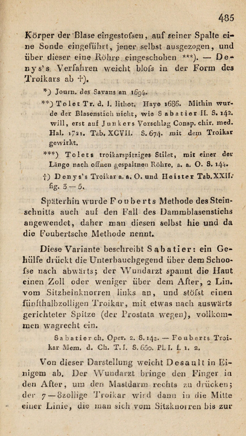 Körper der Blase eingestofsen, auf seiner Spalte ei¬ ne Sonde eingeführt, jener selbst ausgezogen, und über dieser eine Röhre eingeschoben ***). — De- uys’s Verfahren weicht blofs in der Form des Troikars ab +), *3 Journ. des Savans an 1604. **3ToletTr. d. 1. lithoE. IXaya 1686. Mithin wur¬ de der Blasensticu nicht, wie Sabatier II. S. i42» will, erst auf Junkers Vorschlag Consp. chir, med. Hab 1721. Tab. XCVII. S. 674» mit den» Troikar gewirkt. ***) To Jets troikarspitEiges Stiles, mit einer der Länge nach offnen gespaltnen Röhre, a. a. O. 8. 144« f) D en y «’ 3 Troikar a, e. O. und Heister Tab.XXII.' fig. 3 — 5. Späterhin wurde Fouberts Methode des Stein¬ schnitts auch auf den Fall des Damrablasenstichs angewendet, daher man diesen selbst hie und da die Foubertsche Methode nennt* Diese Variante beschreibt Sabatier: ein Ge¬ ll ül Fe drückt die Unierbaucbgegend über dem Schoo- fse nach abwärts; der Wundarzt spannt die Haut einen Zoll oder weniger über dem After, 2 Lin. vom Sitzbeinknorren links an, und stößt einen fünflhaibzoliigen Troikar, mit etwas nach auswärts gerichteter Spitze (der Prostata wegen], vollkom¬ men wagrecht ein. Sabatier ch, Oper, 2. 8« 142.. — Fouberts Troi¬ kar Mem. d. Ch. T. I. S. 65o. Pi. L i 1. 2» Von dieser Darstellung weicht Desault in Ei¬ nigem ah. Der Wundarzt bringe den Finger in den After, um den Mastdarm rechts zu drücken; der 7— Özoliige Troikar wird dann in die Mitte einer Linie, die uian sich vom Sitzknorren bis zur