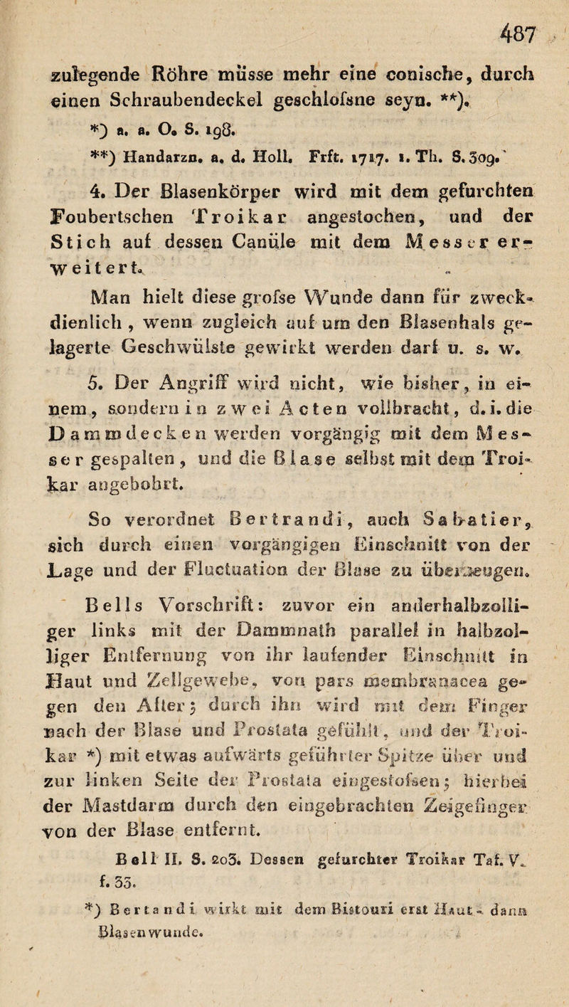 zulegende Röhre müsse mehr eine conische, durch einen Schraubendeckel geschlofsne seya. **), a. a. O« S. 198. **) Handarzn. a« d« Holl. Frft. 1717. 1. Th. S. Sog.' 4. Der Blasenkörper wird mit dem gefurchten Foubertschen Troikar angestochen, und der Stich auf dessen Canüle mit dem Messer er¬ weitert. Man hielt diese grofse Wunde dann für zweck« dienlich , wenn zugleich auf um den Blaseohals ge¬ lagerte Geschwülste gewirkt werden darf u. s. w. 5. Der Angriff wird nicht, wie bisher, in ei-. Hem , sondern io zwei Acten vollbracht, d. i. die D ammdecken werden vorgängig mit dem Mes¬ ser gespalten , und die Blase selbst mit denn Troi« kar angebobrt. So verordnet Bertrandi, auch Sabatier, sich durch einen vorgängigen Einschnitt von der Lage und der Fluctuatiön der Blase zu überzeugen» Beils Vorschrift: zuvor ein amlerhalbzolli- ger links mit der Dammnath parallel in halb zöl¬ liger Entfernung von ihr laufender Einschnitt in Haut und Zellgewebe, von pars meoibraoacea ge* gen den After 3 durch ihn wird mit dem Finger Bach der Blase und Prostata gefühlt, und der Troi- kar *) mit etwas aufwärts geführter Spitze über und zur linken Seite der Prostata eingestofsen; hierbei der Mastdaren durch den eingebrachteii Zeigefinger, von der Blase entfernt. Bell II. S. 2o3. Dessen gefurchter Troikar Tat. Vf f. 55. *) Bertandi wirkt mit dem Bistouri eruHjiau dann Blasen wunde.