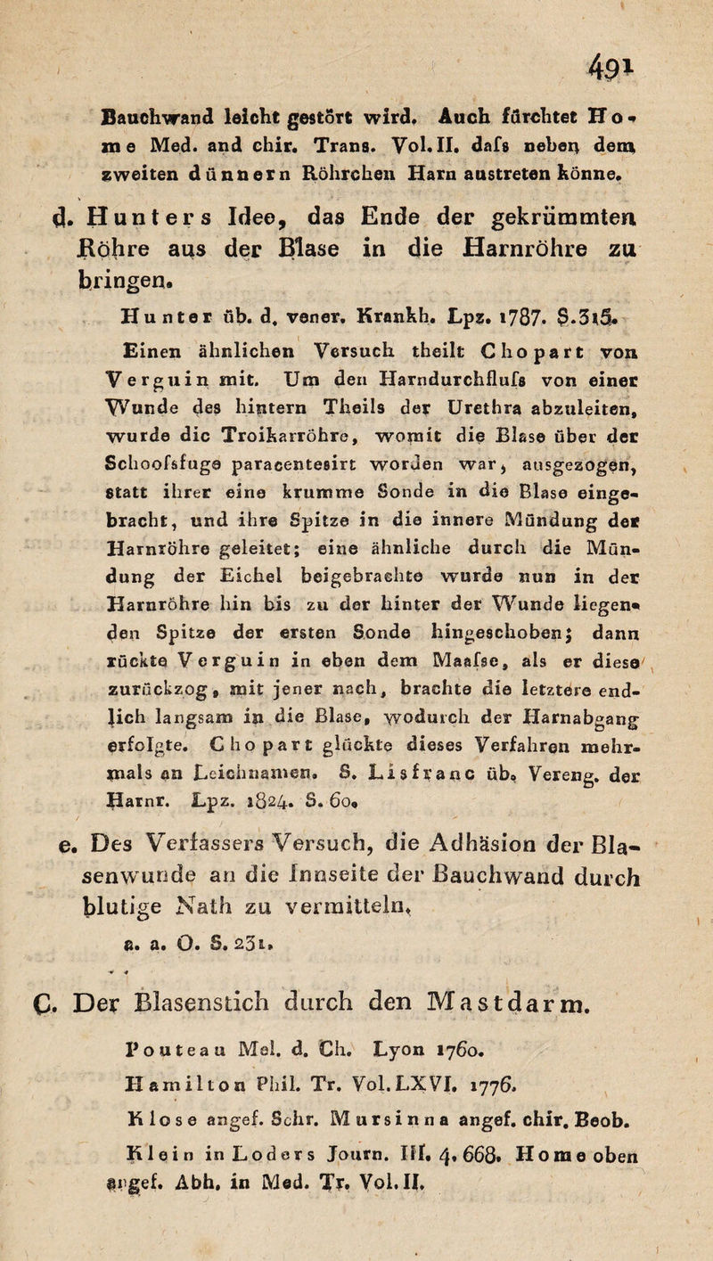 I 4 9» Bauchwand leicht gestoTfc wird. Auch furchtet H o ■» me Med. and chir. Trans. Vol.II. dafs neben dem, zweiten dünnem Röhrchen Harn austreten könne. cl. Hunters Idee, das Ende der gekrümmten Bohre aus der Blase in die Harnröhre zu ’ <• bringen. Hunter üb. d. vener. Krankh. Lpz» 1787. $.5*5. Einen ähnlichen Versuch theilt C hopart von Verguin mit. Um den Harndurchflufs von einer Wunde des hiptern Theils der Urethra abzuleiten, wurde die Troikarröhre, womit die Blase über der Schoofsfuge paracentesirt worden war* ausgezogen. Statt ihrer eine krumme Sonde in die Blase einge¬ bracht, und ihre Spitze in die innere Mündung der Harnröhre geleitet; eine ähnliche durch die Mün¬ dung der Eichel beigebraehte wurde nun in der Harnröhre hin bis zu der hinter der Wunde liegen» den Spitze der ersten Sonde hingeschoben; dann rückte Verguin in eben dem Maafsc, als er diese zurückzog, mit jener nach, brachte die letztere end¬ lich langsam in die Blase, wodurch der Harnabgang erfolgte. C hopart glückte dieses Verfahren mehr¬ mals an Leichnamen. S. Lisfranc üb. Vereng, der Hamr. Lpz. 1824» S. 6o. / ' > e. Des Verfassers Versuch, die i\dhäsion der Bla- senwuride an die Inoseite der Bauchwand durch blutige Nath zu vermitteln, a. a. Ö. S. 231. •* ♦ Q. Der Blasenstich durch den Mastdarm. Pouteau Mel. d. Ch. Lyon 1760. Hamilton Phil. Tr. Vol.LXVI. 1776. Klose angef. Sehr. Mursinna angef. chir. Beob. Klein inLoders Journ. If I, 4, 668» Home oben