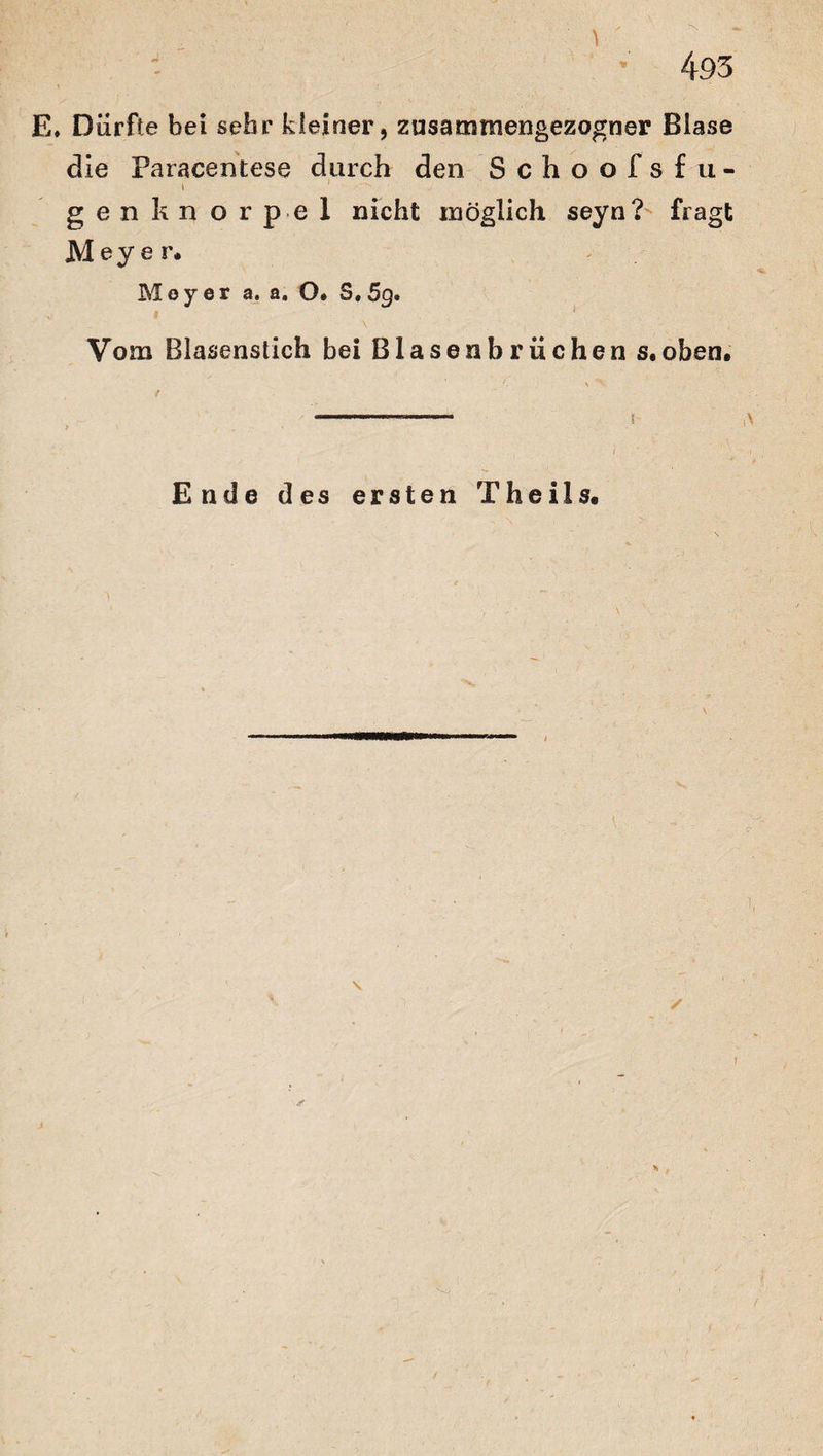 E. Dürfte bei sehr kleiner, zusammengezogner Blase die Paracentese durch den Schoofsf u- i 1 genknorpel nicht möglich seyn? fragt Meyer* Meyer a. a. O* S.5g. Vom Blasenstich bei Blasenbriichen s.oben. i 1 Ende des ersten Theils. V ✓ y