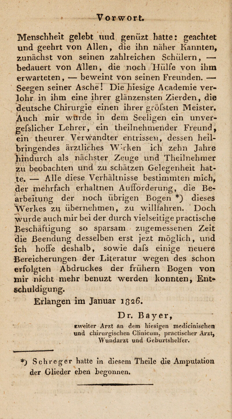 Vorwort. Menschheit gelebt und gcnüzt hatte: geachtet und geehrt von Allen, die ihn naher Kannten, zunächst von seinen zahlreichen Schülern, —■ bedauert von Allen, die noch Hülfe von ihm erwarteten, — beweint von seinen Freunden. —• Seegen seiner Asche! Die hiesige Academie ver- lohr in ihm eine ihrer glänzensten Zierden, die deutsche Chirurgie einen ihrer gröfsten Meister. Auch mir wurde in dem Seeligen ein unver¬ gesslicher Lehrer, ein theilnehmender Freund, ein theurer Verwandter entrissen, dessen heil¬ bringendes ärztliches Werken ich zehn Jahre hindurch als nächster Zeuge und Theilnehmer zu beobachten und zu schätzen Gelegenheit hat¬ te, — Alle diese Verhältnisse bestimmten mich, der mehrfach erhaltnen Aufforderung, die Be¬ arbeitung der noch übrigen Bogen *) dieses Werkes zu übernehmen, zu willfahren. Doch wurde auch mir bei der durch vielseitige practische Beschäftigung so sparsam zugemessenen Zeit die Beendung desselben erst jezt möglich, und ich hoffe deshalb, sowie dafs einige neuere Bereicherungen der Literatur wegen des schon erfolgten Abdruckes der frühem Bogen von mir nicht mehr benuzt werden konnten, Ent¬ schuldigung. Erlangen im Januar 1326. Dr. Bayer, zweiter Arzt an dem hiesigen medicinisehen und chirurgischen Clinicum, practischer Arzt, Wundarzt und Geburtshelfer. *) Sch reger hatte in diesem Theile die Amputation der Glieder eben begonnen.