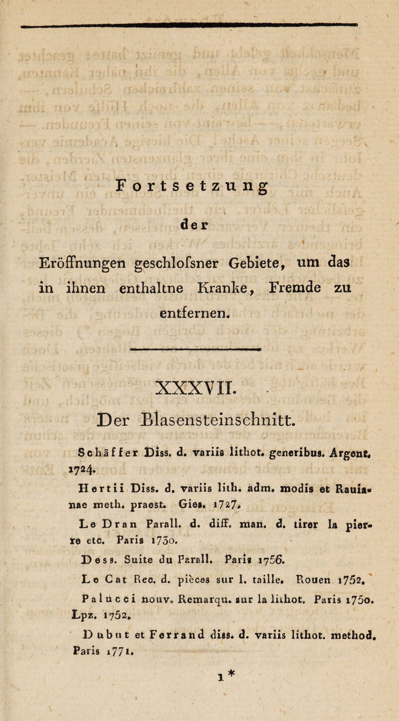 Fortsetzung .... 1 _ \ ' der ,. . ; ■, / • i Eröffnungen geschlofsner Gebiete, um das in ihnen enthaltne Kranke, Fremde zu i ■' . , i entfernen. xxxv ir. . D er Biasensteinschnitt. Schaffer Diss. d. variis lithot. generibus. Argent, 1724. Hertii Diss. d. variis lith. adm, modis et Rauia« nae meth. praest. Gies. 1727. Le Dran Farall. d. diff« man. d. tirer la pier« re etc. Paris i75o. Des 9. Suite du Parall. Paris 1J56. Le Cat Rec. d. piece3 sur 1. taille. Piouen i752. P a 1 ü c c i nouv. Remarqu. sur la lithot, Paris i75o. Lpz. 1752* D ubut etFerrand dies. d. variis lithot. m et hoc!. Paris 177<» V