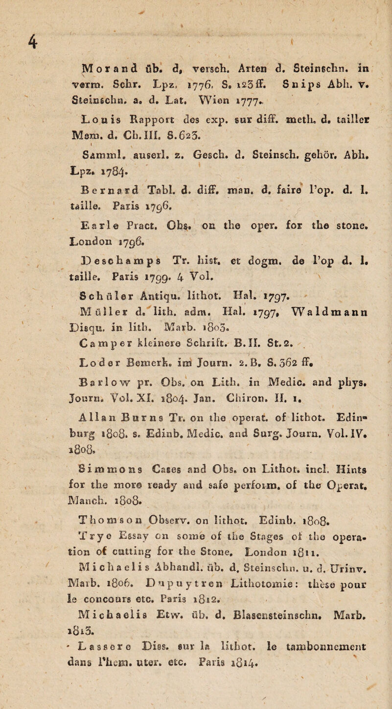 \ . - . .. (< . - « Morand üb. d, vergeh. Arten d. Steineclin. in verm. Sehr. Lpz, 1776. S. *23 ff. Snips Abh. v. Steinschn. a. d. Lat, Wien 1777.. Louis Rapport des exp. sur diff. metli, d. tailler Möju. d. Ch. III. S.625. I Samrnl. auserl. z. Gesch. d. Steinsch. gehör, Abh. Lpz. 1784* Bernard Tabl. d. diiL man. d, faire l’op. d. 1. taille. Paris 1796. Earl© Pract, Obs. on the oper. for the stone, London 1796. 33 eschäm ps Tr. hist, et dogra. de Pop d. 1. taille. Paris »799. 4 Vol. Schüler Antiqu. lithot. Hai. 1797. Müller d» lith. adm. Hai. 1797, Wa 1dm an 11 Disqu. in lith. Marb. *8o3, Camper kleinere Schrift. B. II. St. 2. Loder Bemerk, im Journ. 2. B, S. 5ß2 ff« Barlow pr. Obs. on Lith. in Medic. and phys. Journ» Vol. XI. 1804. Jan. Chiron. II. 1. Allan Bums Tr. on the operat. of lithot. Edin» bürg 1808. s. Edinb. Medic. and Surg. Joarn. Vol. IV. 1808. Simmons Cases and Obs. on Lithot. incl. Hints for the rnore ready and safe perforra. of the Operat. Manch. 1808. Thomson Observ. on lithot. Edinb. 1808. Try e Essay on soime of the Stages of the Opera¬ tion of cutting for the Stone. London ißu. Michaelis Abhandl. üb. d, Steinschn. u, d. Urinv. Marb. 1806. Dupuytren Lithotomie: these pour le concours etc. Paris *8*2, Michaelis Etvy. üb. d. Blaaensteinschn. Marb. i8i5. - Lassere Dies, sur la lithot. Je tambonnement dans Phexn. uter. etc. Paris 1814.