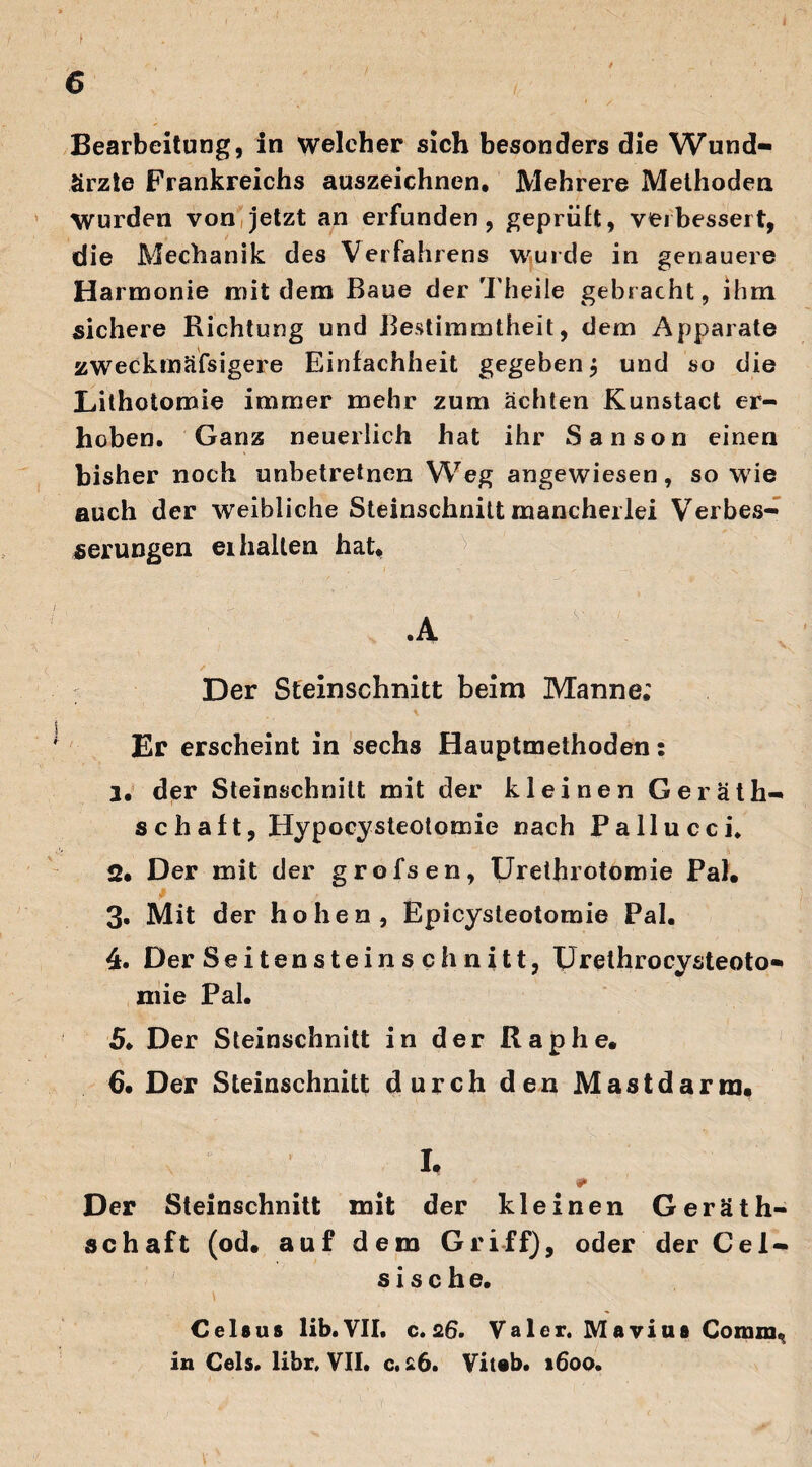 I ■ . 6 Bearbeitung, in welcher sich besonders die Wund¬ ärzte Frankreichs auszeichnen. Mehrere Methoden Wurden von jetzt an erfunden, geprüft, verbessert, die Mechanik des Verfahrens wurde in genauere Harmonie mit dem Baue der Theile gebracht, ihm sichere Richtung und Bestimmtheit, dem Apparate zweckmäfsigere Einfachheit gegeben $ und so die Lithoiomie immer mehr zum ächten Kunstact er¬ hoben. Ganz neuerlich hat ihr Sanson einen bisher noch unbetretnen Weg angewiesen, sowie auch der weibliche Steinschnitt mancherlei Verbes¬ serungen erhalten hat, .A s Ü v Der Steinschnitt beim Manne; Er erscheint in sechs Hauptmethoden: 1. der Steinschnitt mit der kleinen Geräth- schalt, Hypocysteotomie nach Pallucci* 2. Der mit der grofsen, Urethrotomie Pal. 3» Mit der hohen, Epicysteotomie Pal. 4. Der Seiten stein s ch nitt, Urethrocysteoto- mie Pal. 5. Der Steinschnitt in der Raphe. 6. Der Steinschnitt durch den Mastdarm, I, 0> Der Steinschnitt mit der kleinen Gerät¬ schaft (od. auf dem Griff), oder der Ce 1- s i s c h e. C eis us lib. VII. c. 26. Val er. Mavius Comm, in Cels. libr. VII* c. a6. Viteb. 1600.