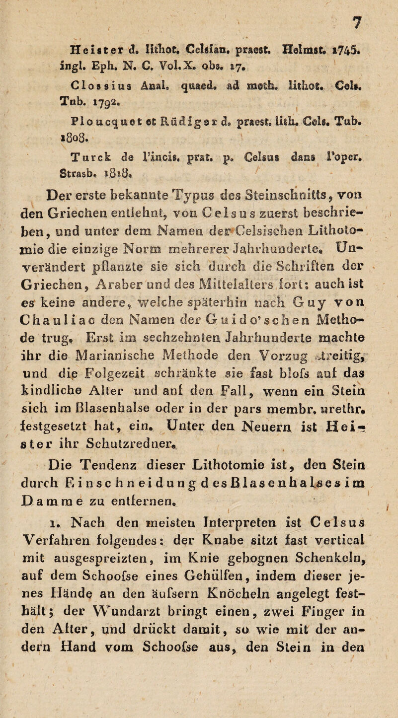 Heister d, lithot. Celsian. praest. Heimst. i745. in gl. Eph, N. €, Yol. X. ob§» ay. Clossius Anal* <jüaed. ad meth. lithot. Celi. Tnb. 1792* PIoucque£®£ Rüdiger d» prasst. Ufitu Celf« Tnb. 1808. Tnrck d@ Vincis, prat, p„ Celsus dani l’oper. Strasb. &3^8s Der erste bekannte Typus des Steinschnitts, von den Griechen entlehnt, von Celsus zuerst beschrie¬ ben, und unter dem Namen der Ceisisehen Lithoto- mie die einzige Norm mehrerer Jahrhunderte« Un¬ verändert pflanzte sie sich durch die Schriften der Griechen, Araber und des Mittelalters fori? auch ist es keine andere, welche späterhin nach Guy von Chau 1 iac den Namen der Guido’sehen Metho¬ de trug. Erst im sechzehnten Jahrhunderte machte ihr die Marianische Methode den Vorzug streitig, und die Folgezeit schränkte sie fast blofs auf das kindliche Alter und aoi den Fall, wenn ein Stein sich im Blasenhalse oder in der pars membr, urethr» festgesetzt hat, ein. Unter den Neuern ist Hei¬ ster ihr Schutzredner« Die Tendenz dieser Lithotoxnie ist, den Stein durch Einschneidung desßiasenhaisesim Damme zu entfernen. l. Nach den meisten Interpreten ist Celsus Verfahren folgendes: der Knabe sitzt fast vertical mit ausgespreizten, im Knie gebognen Schenkeln, auf dem Schoofse eines Gehülfen., indem dieser je¬ nes Hände an den äufsern Knöcheln angelegt fest¬ hält; der Wundarzt bringt einen, zwei Finger in den After, und drückt damit, so wie mit der an¬ dern Hand vom Schoofse aus, den Stein in den