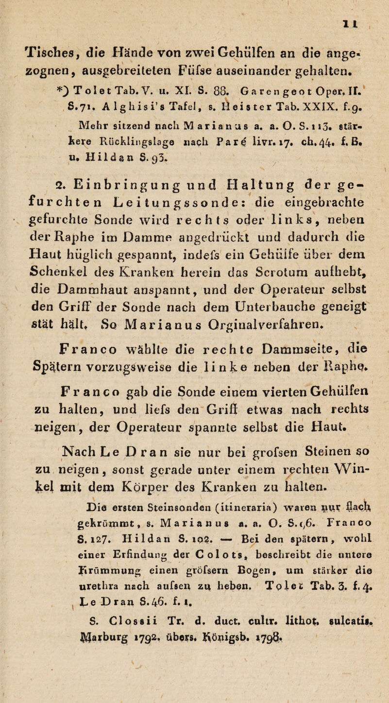 Tisches, die Hände von zwei Gehülfen an die ange« zognen, ausgebreiteten Füfse auseinander gehalten. T oI e t Tab. V. u. XI. S. 88. G a re n geo t Oper, IT. $.71. A 1 g his i’ 8 Tafel, s. Id ei s ter Tab. XXIX. f.9. Mehr sitzend nach M arian us a. a. O. S.113. stär¬ kere Rücklingslage nach Pare livr. 17. ch.44* f* ß. 12. Hilden S. 93. 2. Einbringung und Haltung der ge¬ furcht en Leitungssonde: die eingebrachte gefurchte Sonde wird rechts oder links, neben derRaphe im Damme angedrückt und dadurch die Haut hüglich gespannt, indefs ein Gehüife über dem Schenkel des Kranken herein das Scrotum aufhebt, die Dammhaut anspannt, und der Operateur selbst den Griff der Sonde nach dem Unterbauche geneigt stät hält. So Marianus Orginalverfahren. Franco wählte die rechte Dammseite, die 1 fr Spätem vorzugsweise die linke neben derRaphe* Franco gab die Sonde einem vierten Gehülfen zu halten, und liefs den Griff etwas nach rechts neigen, der Operateur spannte selbst die Haut. Nach Le Dran sie nur bei grofsen Steinen so zu neigen, sonst gerade unter einem rechten Win¬ kel mit dem Körper des Kranken zu halten. Die ersten Steinsonden (itineraria) waren nur flach gekrümmt, s. Marianus a. a. O. S.c,6. Franco S. 127. Hildan S. 102. — Bei den spätem, wohl einer Erfindung der Colots, beschreibt die untere Krümmung einen gröfsern Bogen, um stärker die uretlira nach aufseu zu heben. Tolea: Tab. 3. f.4. Ke D ran S.46. f. 1. S. Clossii Tr. d. duct. cultr. lithot, sulcatis. Marburg 1792. übers. Rönigsb. 1798. 1