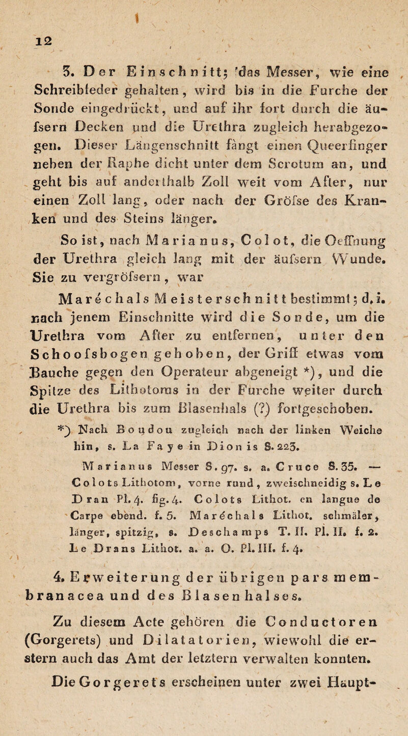 1 t 3. Der Ein schnitt 5 'des Messer, wie eine Schreibfeder gehalten, wird bis in die Forche der Sonde eingedrückt, und auf ihr fort durch die äu- fsern Decken und die Urethra zugleich herabgezo» geil. Dieser Läogenschnitfc fangt einen Queerfinger neben der Rap he dicht unter dem Scrotum an, und geht bis auf anderthalb Zoll weit vom After, nur einen Zoll lang, oder nach der Gröfse des Kran¬ ken und des Steins länger. So ist, nach Marianus, C o 1 o t, die Oeffnung der Urethra gleich lang mit der äufsern Wunde. Sie zu vergröfsern, war Marechals Meistersehnitt bestimmt 5 d, u nach jenem Einschnitte wird die Sonde, um die Urethra vom. After zu entfernen, unter den Schoofsbogen geh oben, der Griff etwas vom Bauche gegen den Operateur abgeneigt *), und die Spitze des Lithotoms in der Furche weiter durch die Urethra bis zum Blasenhals (?) fortgeschoben. Nach Boaclou zugleich nach der linken Weiche hin, s. La'Faye in Dion is S. 223. Maria nus Messer 8.97. s. a» Cruce S. 35. — C o 1 o t s Lithotom, vorne rund, zweischneidig s. L 0 Dran PL 4. hg. 4. CoIo£s Lithot. en langue de Carpe ebend. f. 5. Mardchals Lithot. schmäler, länger, spitzig, 8. Deschamps T. II. Pl. II. f. 2. Le Dräns Lithot. a* a. O. Pi. III. f. 4* 4, Erweiterung der übrigen pars mem- branaceaund des Blasenhalses. x l Zu diesem Acte gehören die Conductoren (Gorgerets) und Dilatatorien, wiewohl die er¬ stem auch das Amt der letztem verwalten konnten. Die Gorgerets erscheinen unter zwei Haupt-