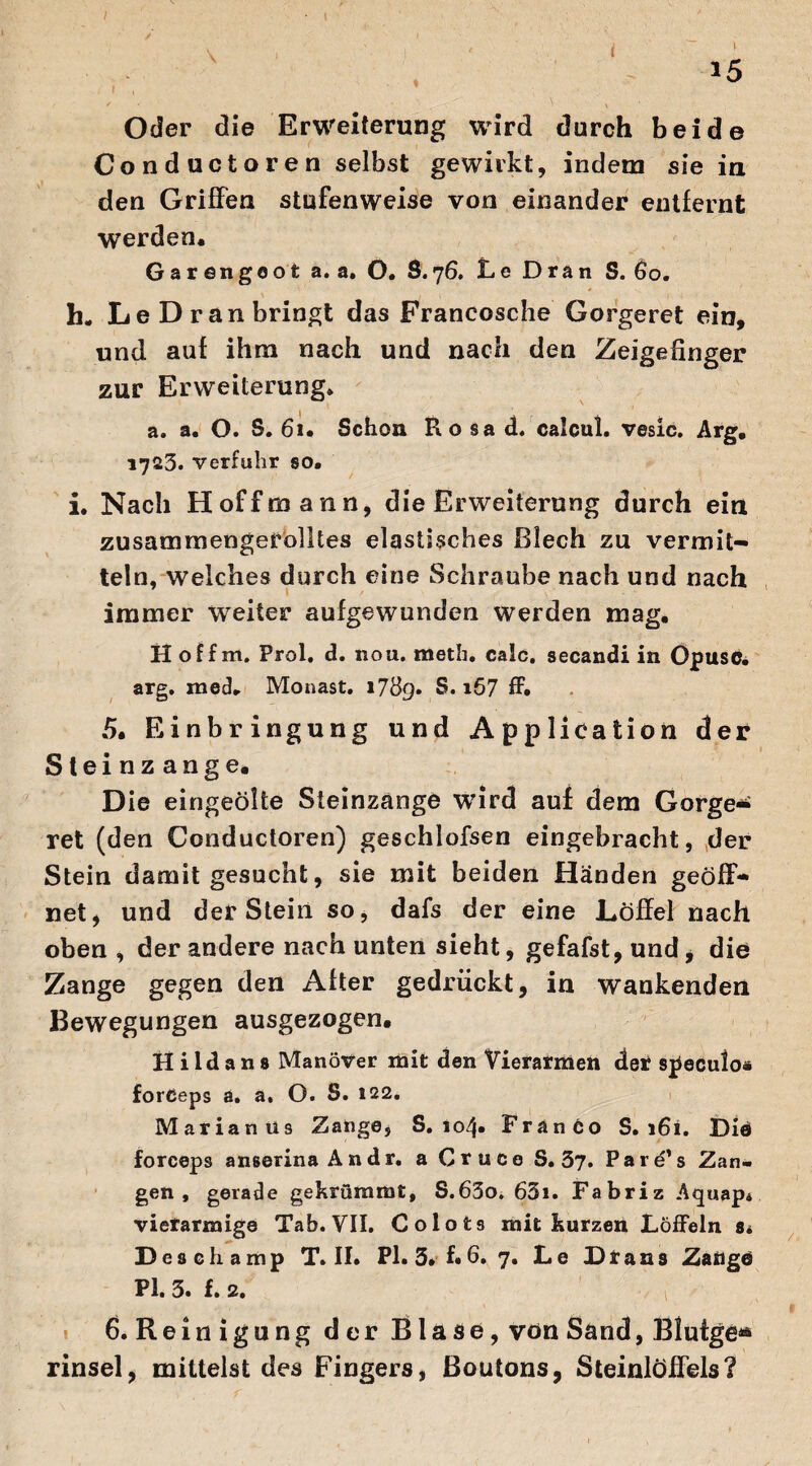 Oder die Erweiterung wird durch beide Conductoren selbst gewirkt, indem sie in den Griffen stufenweise von einander entfernt werden. Gar engeot a. a. O. S. 76. Le Dran S. 60. h„ Le Dran bringt das Francosche Gorgeret ein, und auf ihm nach und nach den Zeigefinger zur Erweiterung. a. a. O. S. 61. Schon Rosa d. calcul. vesic. Arg. 1725. verfuhr so. i. Nach Hoff mann, die Erweiterung durch ein zusammengerolltes elastisches Blech zu vermit¬ teln, welches durch eine Schraube nach und nach immer weiter aufgewunden werden mag. H off m. Prol. d. non. meth. calc. secandi in Opusc. arg. mech Monast. 1789. S. i57 ff. 5. Einbringung und Application der Steinzange. D ie eingeölte Steinzange wird auf dem Gorgen ret (den Conductoren) geschlofsen eingebracht, der Stein damit gesucht, sie mit beiden Händen geöff¬ net, und der Stein so, dafs der eine Löffel nach oben , der andere nach unten sieht, gefafst, und , die Zange gegen den After gedrückt, in wankenden Bewegungen ausgezogen. H i ld a n 8 Manöver mit den Vierarmen der speculo* forceps a. a. O. S. 122. Marianus Zange, S. 104. Franco S.161. Die forceps anserina Andr. a Cruce S. 37. Pare’s Zan¬ gen, gerade gekrümmt, S.65o. 63i. Fabriz Aquap. vierarmige Tab. VII. Colot9 mit kurzen Löffeln 8t D es oha mp T. II. PI. 3. f. 6. 7. Le D Irans Zange PI. 3. f. 2. 6. Reinigung der Blase, von Sand, Bfutge** rinsel, mittelst des Fingers, Boutons, Steinlöffels?