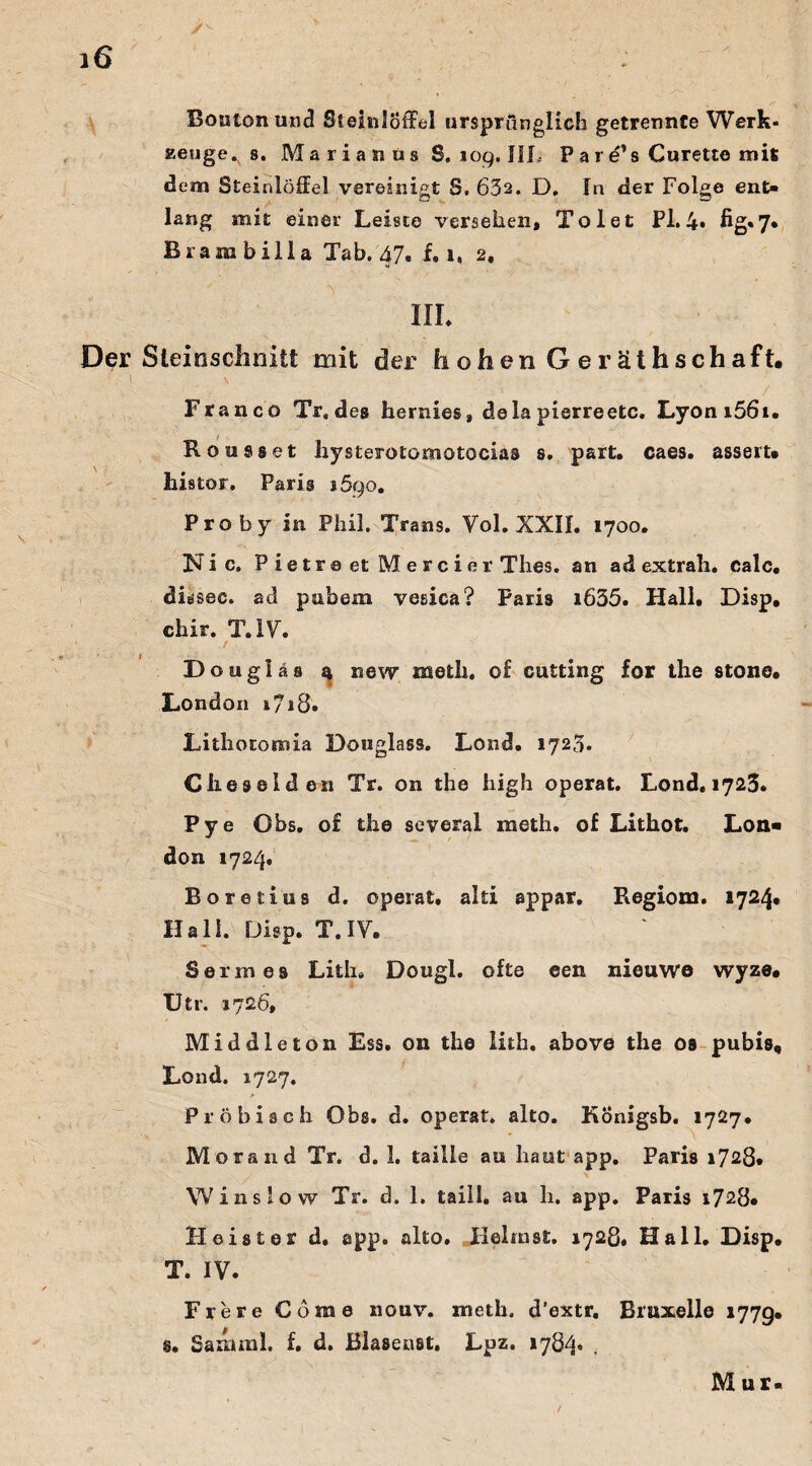 Bouton and Steinlöffel ursprünglich getrennte Werk¬ zeuge. 8. Marianus S. 109. III, P a r e’s Curette mit dem Steinlöffel vereinigt S. 632. D. In der Folge ent¬ lang mit einer Leiste versehen. Toi et Pl. 4» fig«7* Biambilla Tab. 47« f. 1, 2. III* Der Steinschniit mit der hohen Geräthschaft. ■. 1 \ - Franco Tr, des hernies, dela pierreetc. Lyoni56u Rom 98 et hysterotomotocias 8. part. caes. asseru histor. Paris i5qo. Prob y in Phil. Trans. Vol. XXII. 1700. Nie. P ie tr e et M e r c i er Thes. an ad extrah. ealc, dissec. ad pubem vesica? Paris i635. Hall. Disp, chir. T. IV. / Douglas 4 new meth. o£ cutting for the stone. London i7j8. Lithotomia Douglass. Lond. 1723. C h e s e 1 d en Tr. on the high operat. Lond. 1723. Pye Obs. o£ the several meth. of Lithot. Lon« don 1724. Boretius d. operat, alti appar, Regiom. 1724* Hall. Disp. T. IV. Sermes Lith. Dougl. ofte een nieuwe wyze. Utr. 1726, Middle ton Ess. on the lith. above the os pubis, Lond. 1727. Pröbisch Obs. d. operat. alto. KÖnigsb. 1727. ■K - \ Morand Tr. d. 1. taille au haut app. Paris 1728* YV ins low Tr. d. 1. taill. au h. app. Paris 1728« Heister d. app. alto. Heimst. 1728, Hall. Disp. T. IV. Frere Corae nouv. meth. d’extr. Bruxelle 1779. s. Sanunl. £. d. JBlasenst. Lpz. »784« , Mur-