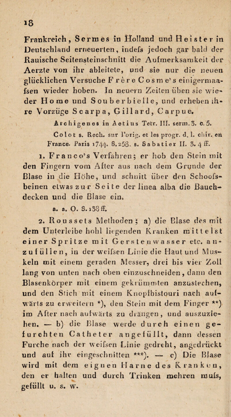 Deutschland erneuerten, indefs jedoch gar bald der Kauische Seitensteinschnitt die Aufmerksamkeit der * Aerzte von ihr ableitete, und sie nur die neuen glücklichen Versuche F rere Cosme’s einigerxnaa- fsen wieder hoben. In neuern Zeiten üben sie w ie¬ der H ome und Souberbieile, und erheben ih® re Vorzüge Scarpa, Gillard, Carpue, Archigenes in Aotius Tetr. III. ssrm.3. c>5. Colot s. Usch, sur Porig, et les progr, <3. 1. chir. en France. Paria i744« S*258. s. Sabatier II. 3. 4 ff* 1. Fr an co’ s Verfahren; er hob den Stein mit den Fingern vom After aus nach dem Grunde der Blase in die Höhe, und schnitt über den Schoofs- beinen etwas zur Seite der iinea alba die Bauch¬ decken und die Blase ein. a. a» O. S. s38 ff. 2. Roussets Methoden; a) die Blase des mit dem Unterleibe hohl liegenden Kranken mittelst einer Spritze mit Gersteowasser etc. a n * zu füllen, in der wreifsen Linie die Haut und Mus¬ keln mit einem geraden Messer, drei bis vier Zoll lang von unten nach oben einzuschneiden, dann den Blasenkörper mit einem gekrümmten anzustechen, und den Stich mit einem Knopfbistouri nach auf¬ wärts zu erweitern *), den Stein mit dem Finger **) irn After nach aufwärts zu drängen, und auszuzie¬ hen. — b) die Blase werde durch einen ge¬ furchten Catheter an ge füllt, dann dessen Furche nach der weifsen Linie gedreht, angedrückt und auf ihr eingeschnitten ***). — c) Die Blase wird mit dem eignen Harne des Kranken, den er halten und durch Trinken mehren mufs, gefüllt u. s. wr.