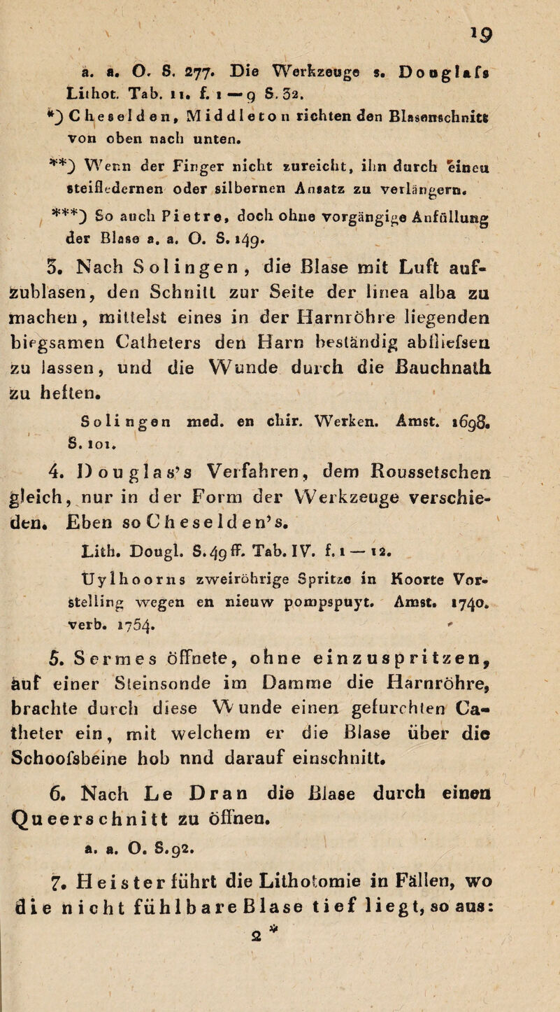 a. a. O. S. 277. Die Werkzeuge s. Dongtafs Lithot. Tab. 11. f. 1—9 S, 32. ^Clieselden, Middleton richten den Blasenschnitt von oben nach unten. Wern der Finger nicht zureicht, ihn durch einen steifledernen oder silbernen Ansatz zu verlängern. ***) So auch Pietre, doch ohne vorgängige Anfüllung der Blase a, a. O. S, 149» 5. Nach Solingen, die Blase mit Luft auf¬ zublasen, den Schnitt zur Seite der linea alba zu machen, mittelst eines in der Harnröhre liegenden biegsamen Caiheters den Harn beständig abiliefsen zu lassen, und die Wunde durch die Bauchnath zu hellen. Solingen med. en chir. Werken. Amst. 1698. S. 101. 4. Douglas’s Verfahren, dem Roussetschen gleich, nur in der Form der Werkzeuge verschie¬ den. Eben so C h ese ld en’s. Lith. Dougl. S.49lh Tab. IVh f. 1 — 12. Uylhoorns zweirührige Spritze in Ko orte Vor« Stelling wegen en nieuw pompspuyt. Amst. 1740. verb. 1754» - 5. Sermes öffnete, ohne einzuspritzen, auf einer Steinsonde im Damme die Harnröhre, brachte durch diese Wunde einen gefurchten Ca- theter ein, mit welchem er die Blase über die Schoofsbeine hob nnd darauf einschnitt. 6. Nach Le Dran di© Blase durch einen Queerschnitt zu öffnen. a. a. O« S» 92. 7. Heister führt die Lithotomie in Fällen, wo die nicht fühlbareBlase tiefliegt, so aus: * 2