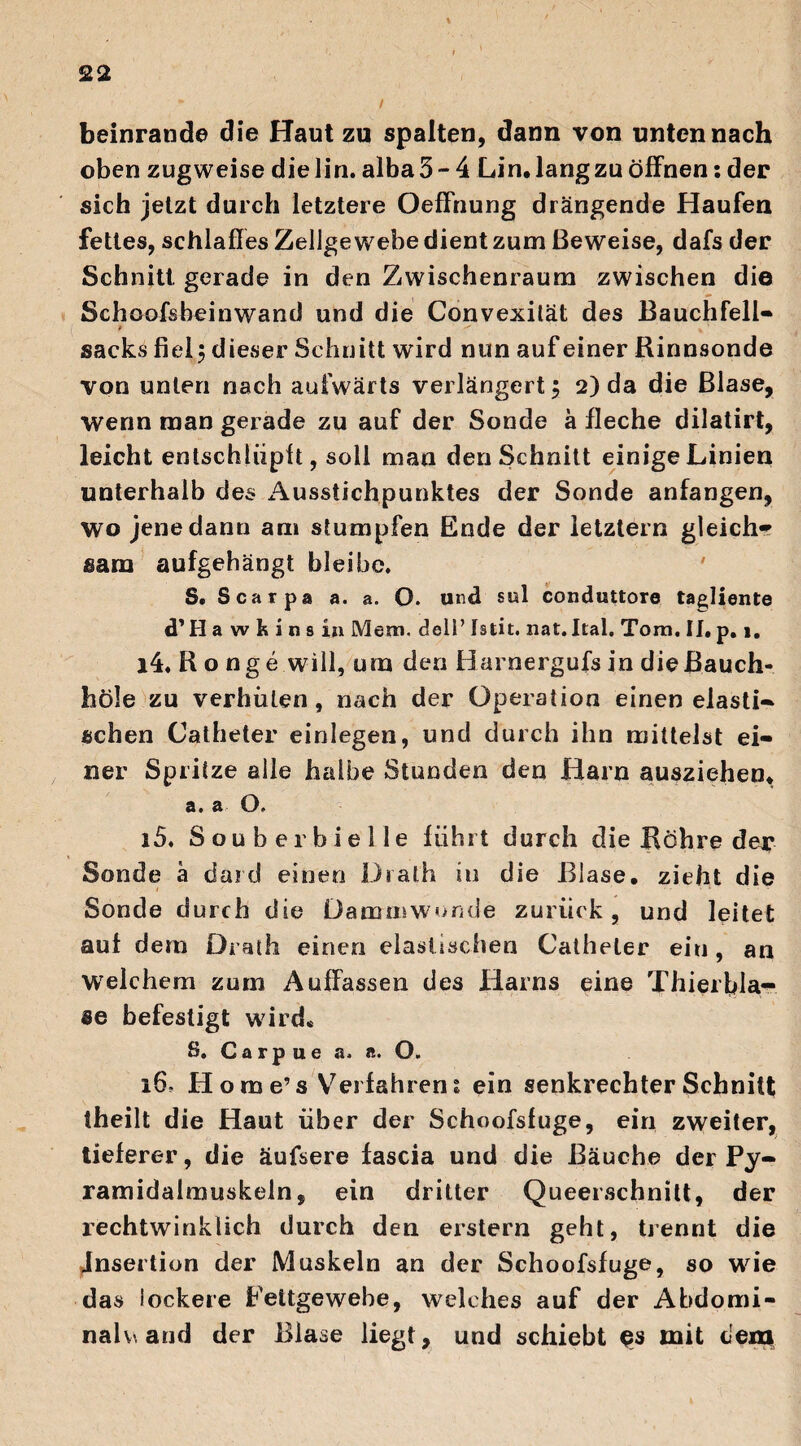 beinrande die Haut zu spalten, dann von unten nach oben zugweise die lin. alba 5-4 Lin. lang zu öffnen: der sich jetzt durch letztere Oeffnung drängende Haufen fettes, schlaffes Zellgewebe dient zum Beweise, dafs der Schnitt, gerade in den Zwischenraum zwischen die Schoofsbeinwand und die Convexität des Bauchfell« sacks fiel 5 dieser Schnitt wird nun auf einer Rinnsonde von unten nach aufwärts verlängert 5 2) da die Blase, wenn man gerade zu auf der Sonde ä fleche dilatirt, leicht entschlüpft, soll man den Schnitt einige Linien unterhalb des Ausstichpunktes der Sonde anfangen, wo jene dann am stumpfen Ende der letztem gleich« sam aufgehängt bleibe. S. Scarpa a. a. O. und sul conduttore tagliente d'Ha wikins in Mem, dell’ Istit. nat. Ital. Tora. II. p. 1. 14. R o nge will, um den Harnergufs in die Bauch* höle zu verhüten, nach der Operation einen elasti« sehen Catheter einlegen, und durch ihn mittelst ei¬ ner Spritze alle halbe Stunden den Harn ausziehen. a. a O. 15. Souberhielle führt durch die Röhre der Sonde ä dard einen Dralh in die Blase, zieht die Sonde durch die Dammwonde zurück, und leitet auf dem Drath einen elastischen Catheter ein, an Weichem zum Auffassen des Harns eine Thierbla¬ se befestigt wird« 8. Carpue a. «. O. 16- H o m e’ s Verfahren 1 ein senkrechter Schnitt theilt die Haut über der Schoofsfuge, ein zweiter, tieferer, die äufsere fascia und die Bäuche der Py- ramidalmuskeln, ein dritter Queerschnitt, der rechtwinklich durch den erstem geht, trennt die Insertion der Muskeln an der Schoofsfuge, so wie das lockere Fettgewebe, welches auf der Abdomi- nalv, and der Blase liegt, und schiebt mit dem