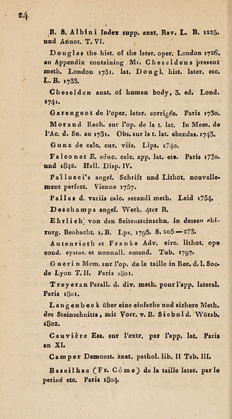 und Annot. T. VI. Douglas the hist, of the later, oper. London 1726. an Appendix containing Mr. Cheeeldcns present meth. London 1751. lat. Dougl, hist, later, etc. D. B. 1733. Cheselden anat. of human body, 3. ed. Lond. # *74 *• Garengeot de l’oper. later, corrig^e. Paris 1730. Morand Rech, sur l’op. de Ia t. lat. In Mem. de l’Ac. d. Sc« an 1731* Obs. sur la t. lat. ebendas. 1743. Gunz de calc. cur. viis, Lips. 1740. Falconet E. educ. calc. app, lat. et*. Paris i73o. und 1842. Hall. Disp. IV. Pallucci’s angef. Schrift und Lithot. nouvelle- ment perfect. Vienne 1757. Pallas d. variis calc. secandi meth. Leid i754« Desch amps angef. Werk. 4*e* B. Ehrlich von den Seitensteinschn. in dessen Chi¬ rurg. Beobacht. i,B. Lpz. 1795. S, 2o5 —273. Autenrieth e£ Franke Adv. circ, lithot. op® cond. cystot. et nonnull. emend. Tub. *797* G u e r i n Mem. sur Pop. de la taille in Rec. d. 1. Soc- de Lyon T. H. Paris 1801. T rey er an Parall. d. div. meth. pourPapp. lateral. Paris 1801. Langenbeck über eine einfache und sichere Meth. des Steinschnitts * mit Vorr. v. B. Siebold. Würzb. 1802. Cauviere Ess. sur l’extr. par Papp, lat. Paris an XI. Camper Demonst. anat. pathol. lib. II Tab. III. Baseilhac ( F r. Come) de la taille later, par I© perind etc. Paris 1804«