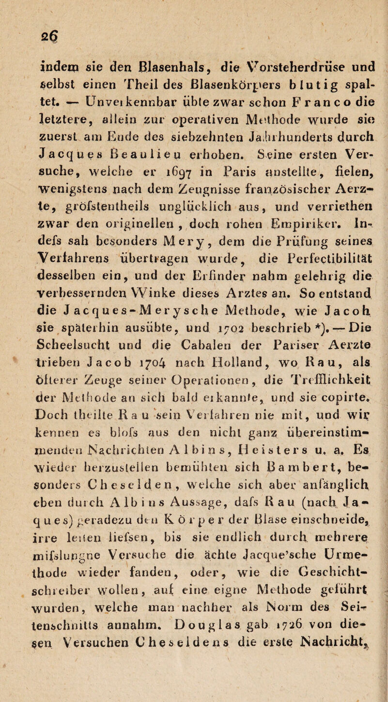 indem sie den Blasenhals, die Vorsteherdrüse und selbst einen Theil des ßlasenkörpers blutig spal¬ tet. — Unvei kennbar üble zwar schon Franco die letztere, allein zur operativen Methode wurde sic? zuerst am Ende des siebzehnten Jahrhunderts durch Jacques Beau Heu erhoben. Seine ersten Ver¬ suche, welche er 1697 in Paris anstellte, fielen, wenigstens nach dem Zeugnisse französischer Aerz- te, gröfslentheils unglücklich aus, und verriethen zwar den originellen , doch rohen Empiriker. In- defs sah besonders Mery, dem die Prüfung seines Verfahrens übertragen wurde 9 die Perfectibilität desselben ein, und der Erfinder nahm gelehrig die verbessernden Winke dieses Arztes an. So entstand die J acques-Merysche Methode, wie Jacoh sie späterhin ausübte, und 1702 beschrieb *).— Die Scheelsucht und die Cabalen der Pariser Aerzte trieben Jacob 1704 nach Holland, wo Kau, als öfterer Zeuge seiner Operationen , die Trefflichkeit der Methode an sich bald ei kannte, und sie copirte. Doch theilte Kau sein Verfahren nie mit, und wir kennen es blofs aus den nicht ganz übereinstim¬ menden Nachrichten A 1 b i n s, Heisters u, a. Es wieder berzustelien bemühten sich ßambert, be¬ sonders Cheselden, welche sich aber anfänglich eben durch A lb i ns Aussage, dafs Kau (nach Ja- q u e s) geradezu den Kör p e r der Blase einschneide, irre leiten liefsen, bis sie endlich durch mehrere mifslungne Versuche die ächte Jacque’sche Urme- thode wieder fanden, oder, wie die Geschicht¬ schreiber wollen, auf eine eigne Methode geführt wurden, welche man nachher als Norm des SeH tenschmlts annahm. Douglas gab 1726 von die¬ sen Versuchen G he sei de ns die erste Nachricht,