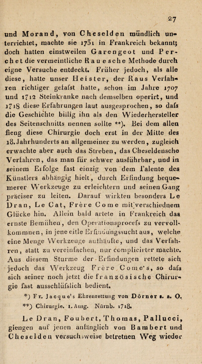 I 2? und Morand, von Cheselden mündlich un* terrichtet, machte sie 1751 in Frankreich bekannt; doch hatten einstweilen Garengeot und Per- c h e t die vermeintliche Rau esc he Methode durch eigne Versuche entdeckt* Früher jedoch, als alle diese, hatte unser Heister, der Raus Verfah« ren richtiger gefafst hatte, schon im Jahre 1707 und 1712 Steinkranke nach demselben operirt, und 3718 diese Erfahrungen laut ausgesprochen, so dafs die Geschichte billig ihn als den Wiederhersteller des Seitenschnitts nennen sollte **). Bei dem allen fieng diese Chirurgie doch erst in der Mitte des 18.Jahrhunderts an allgemeiner zu werden, zugleich erwachte aber auch das Streben, das Cheseldensche Verfahren, das man für schwer ausführbar, und in seinem Eifolge fast einzig von dem Talente des Künstlers abhängig hielt, durch Erfindung bequem merer Werkzeuge zu erleichtern und seinen Gang präciser zu leiten. Darauf wirkten besonders Le Dran, Le Cat, Freie Co me mit Vers.c hiednem Glücke hin. Allein baid artete in Frankreich das ernste Bemühen, den Operationsprocefs zu vervoll¬ kommnen, in jene eitle Erünaüngssucht aus, welche eine Menge Werkzeuge auihäufte, und das Verfah¬ ren, statt zu vereinfachen, nur ccmplicirter machte. Aus diesem Sturme der Erfindungen rettete sich jedoch das Werkzeug Frere Come’s, so dafs sich seiner noch jetzt die f r a n z ö s i s ch e Ch.irur* gie fast ausschlüfsiich bedient. *) Fr. Jacque’s Ehrenrettung von Dörner •. a. O, **_) Chirurgie. ' 1. Ausg. Nürnb. i7i8» Le Dran, Foubert, Thomas, Pallucci, giengen auf jenen anfänglich von ßambert und Cheselden versuchsweise belretnen Weg wieder /