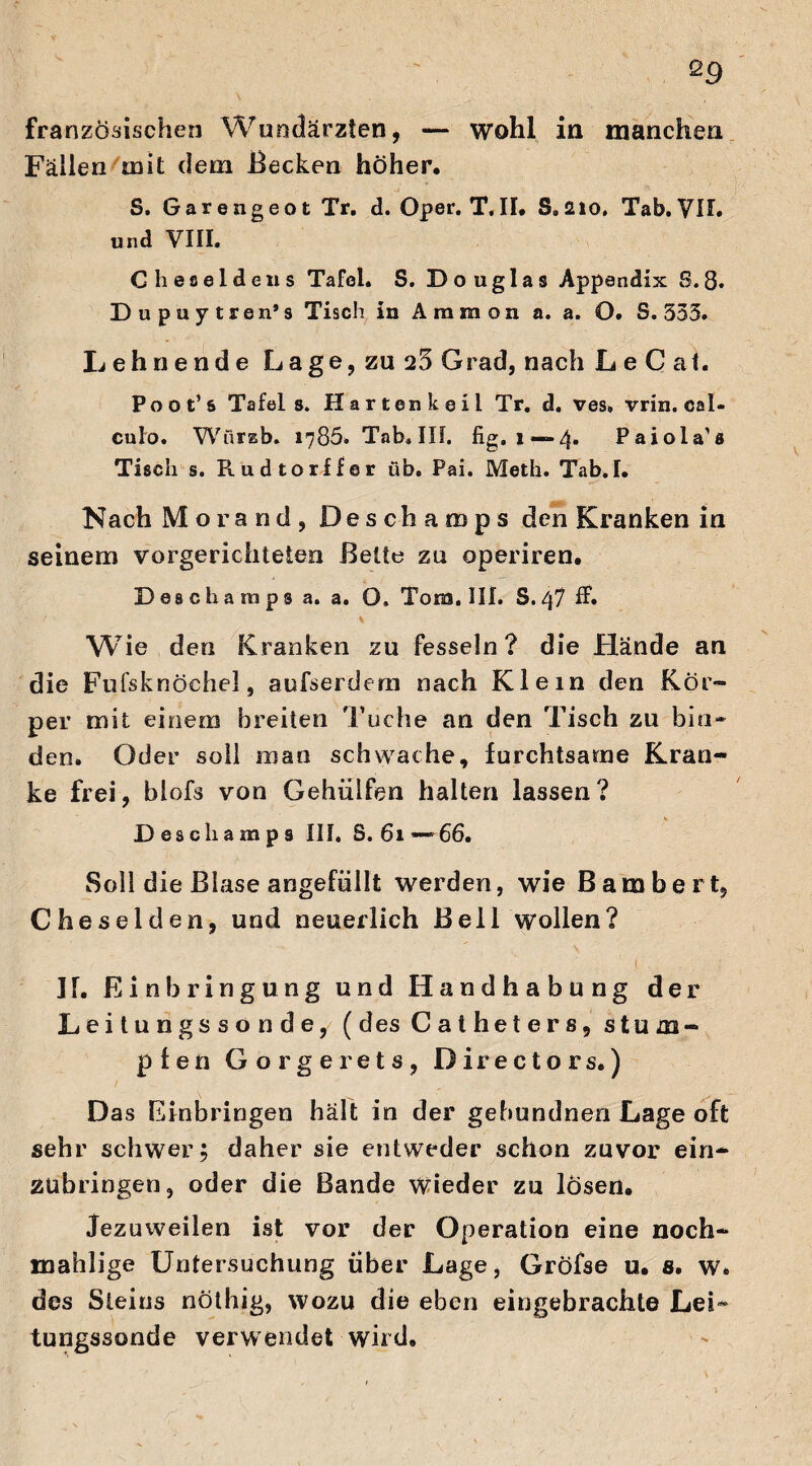 QQ französischen Wundärzten, — wohl in manchen Fällen mit dem Becken höher. S. Garengeot Tr. d. Oper. T.II. S.210, Tab.VIT. und VIII. Cheseldens Tafel. S. Douglas Appendix S.8. Dupuytren* s Tisch in Ammon a. a. O. S. 353. Lehnende Lage, zu 25 Grad, nach Le C at. Poot’s Tafel s. Harten keil Tr. d. ves. vrin. eal- culo. Würzb. 1786. Tab.IIL fig. 1 —4. Paiola’s Tisch s. Rudtorffer üb. Pai. Meth. Tab.I. Nach Morand, Deschamps den Kranken in seinem vorgerichteten Bette zu operiren. Deschamps a. a. O. Tons. III. S.47 ff. % ' Wie den Kranken zu fesseln? die Hände an die Fufsknöchel, aufserdem nach Klein den Kör¬ per mit einem breiten 'Tuche an den Tisch zu bin¬ den. Oder soll man schwache, furchtsame Kran¬ ke frei, blofs von Gehiilfen halten lassen? * Deschamps III. S. 61—66. Soll die Blase angefüllt werden, wie Bambert, Cheselden, und neuerlich Bell wollen? ■ . ‘ ' II. Einbringung und Handhabung der Leitungssonde, (desCatheters, stum¬ pfen Gorgerets, Directors.) Das Einbringen hält in der gebundnen Lage oft sehr schwer; daher sie entweder schon zuvor ein- Zübringen, oder die Bande Wieder zu losen. Jezuweilen ist vor der Operation eine noch- mahlige Untersuchung über Lage, Gröfse u. s. w. des Steins nöthig, wozu die eben eingebrachte LeL tungssonde verwendet wird.