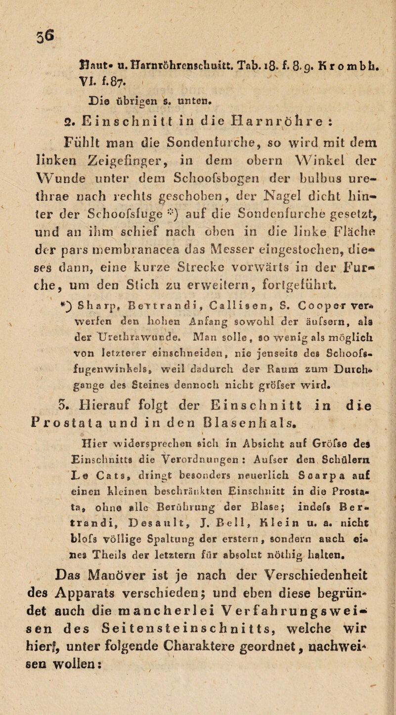 56 Baut» u. Harnröhrenschukt. Tab. 18« f> 8> 9. K r o m b b. VI. f.87. Di© übrigen 's, unten. 2. Einschnitt in die Harnröhre : Fühlt man die Sondenfui che, so wird mit dem linken Zeigefinger, in dem obern Winkel der Wunde unter dem Schoofsbogen der bulbus ure- ihrae nach rechts geschoben, der Nagel dicht hin¬ ter der Schoofsfuge *) auf die Sondenfurche gesetzt, und an ihm schief nach oben in die linke Fläche der pars membranacea das Messer eingestochen, die* ses dann, eine kurze Strecke vorwärts in der Fur¬ che, um den Stich zu erweitern, forigeführt* t Sharp* Bevtrandi, Callisen, S. Coopsr ver* werfen den hohen Anfang sowohl der äufssrn, als der Uretkrawucde. Man solle, so wenig als möglich von letzterer einschneiden, nie jenseits des Schoofs- fugenwinhels, weil dadurch des* Raum zum Durch* gange des Steines dennoch nicht gröfser wird. 5. Hierauf folgt der Einschnitt in die Prostata und in den Blasen hals. Hier widersprechen sich in Absicht auf Gröfse des Einschnitts die Verordnungen: Aufser den Schülern L© Cats, dringt besonders neuerlich Sßarpa auf einen kleinen beschränkten Einschnitt in die Prosta« ia9 ohne alle Berührung der Blase; indefs Ber« trän di, Desault, J, Bell, Klein u. a. nicht blofs völlige Spaltung der erstem, sondern auch ei* nea Theils der letztem für absolut nöthig halten. Das Manöver ist je nach der Verschiedenheit des Apparats verschieden; und eben diese begrün* det auch die mancherlei Verfahrungswei¬ sen des Seitensteinschnitts, welche wir faierf, unter folgende Charaktere geordnet, nachwei* seo wollen: