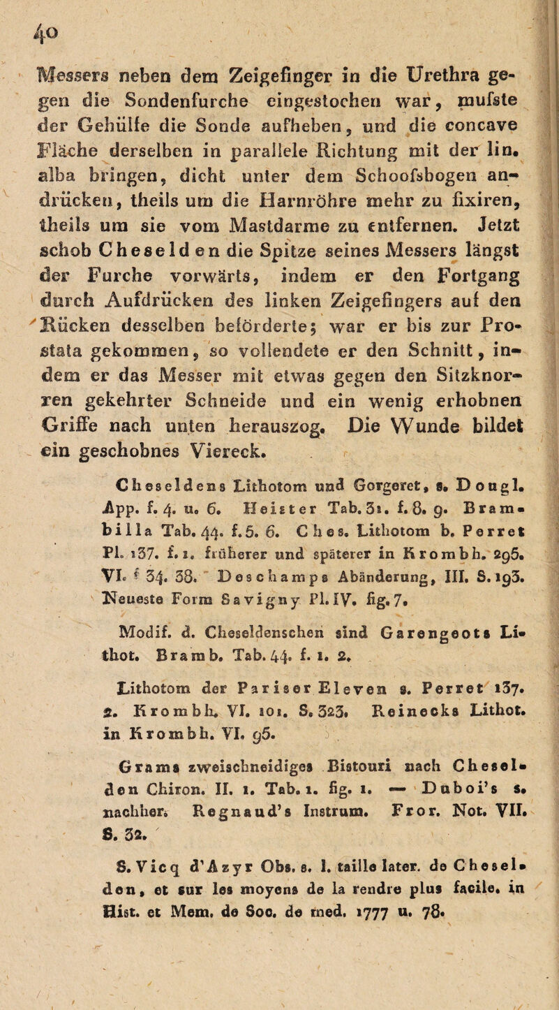 4-0 Messers neben dem Zeigefinger in die Urethra ge¬ gen die Sondenfurche eingestochen war, mufste der Gehülfe die Sonde auFheben, und die concave Fläche derselben in parallele Richtung mit der lin. alba bringen, dicht unter dem Schoofsbogen an- drücken, theils um die Harnröhre mehr zu fixiren, theils um sie vom Mastdarme zu entfernen. Jetzt schob Cheselden die Spitze seines Messers längst der Furche vorwärts, indem er den Fortgang durch Aufdrücken des linken Zeigefingers auf den 'Hucken desselben beförderte 5 w^ar er bis zur Pro¬ stata gekommen, so vollendete er den Schnitt, in¬ dem er das Messer mit etwas gegen den Sitzknor¬ ren gekehrter Schneide und ein wenig erhobnen Griffe nach unten herauszog. Die Wunde bildet ein geschobnes Viereck. Cheseldens Lithotom und Gorgeret, 8, Dougl, App. f. 4. Ho 6. Heister Tab. 5s. f. 8. 9. Bram« feilia Tab. 44. f.5. 6. Ches. Luliotom b. Perret PL s57. f. x. früherer und späterer in Hrombh. 2q5» VI« § 54« 58. DescLampe Abänderung, III, S. 193. Kaueste Form Savigny Fl. IV, fig* 7« Modif. d. Cheseldenschen sind Garengeots Li« thot. Bram b, Tab. 44. f. s. 2. Lithotom der Pariser Eleven 3. Perret 137. 2. Krombh. VI. ao«. S. 325. Reinecka Lithot. in Hrombb. VI. 95. Grams zweischneidiges Bistouri nach Che sei« den Chiron. II. 1. Tab. 1. fig. i. — Dnboi’s s, nachher* Regnaud’s Instrum. Fror. Not, VII. S. 32. ' S. Vicq d’Azyr Obs. s. 1. taille later, de Che sei» den, et sur les moyens de la rendre plus facile. in Hist, et Mem. de Soo. de rned, 1777 u. 78« / ; /