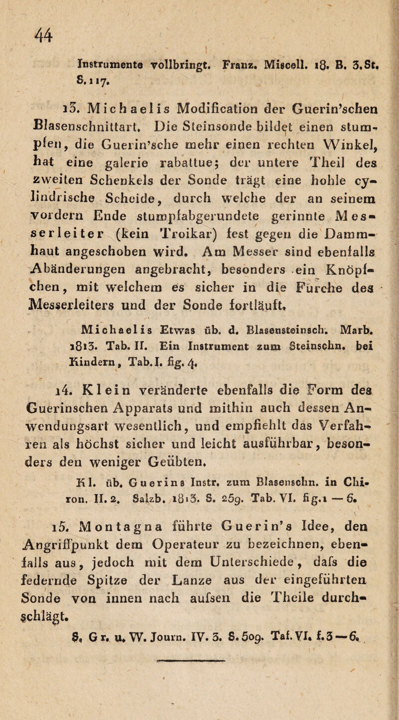 Instrumente vollbringt. Franz. Miscell. 18. B, 3. St. S. 117, i5. Michaelis Modification der Guerin’schen Blasenschnittart. Die Steinsonde bildet einen stum-* plen, die Guerin’sche mehr einen rechten Winkel, hat eine galerse rabattue; der untere Theil des zweiten Schenkels der Sonde trägt eine hohle cy- lindrische Scheide, durch welche der an seinem vordem Ende stumpfabgerundete gerinnte Mes¬ serleiter (kein Troikar) lest gegen die Damm¬ haut angeschoben wird. Am Messer sind ebenfalls Abänderungen angebracht, besonders ein Knöpi¬ chen , mit welchem es sicher in die Fürehe des Messerleiters und der Sonde fortiäuft, Michaelis Etwas üb« d. Blasensteinsch. Marb. i8i3. Tab. H. Eia Instrument zum Steinschn. bei Kindern, Tab.I. hg. 4» 14. Klein veränderte ebenfalls die Form des Guerinschen Apparats und mithin auch dessen An¬ wend ungsart wesentlich, und empfiehlt das Verfah¬ ren als höchst sicher und leicht ausführbar, beson¬ ders den weniger Geübten. Kl. üb. Guerina Instr. zum Blasenschn. in Chi¬ ron. II. 24 Salzb. i8»5. S. 259. Tab. VI. hg.i—6. 15. Montagoa führte Guerin’s Idee, den Angrifi’punkt dem Operateur zu bezeichnen, eben¬ falls aus, jedoch mit dem Unterschiede, dafs die federnde Spitze der Lanze aus der eingeführten Sonde von innen nach aufsen die Theile durch¬ schlägt. Gr. u. W. Journ. IV. 3. S.öop. Tai. VI. f.3 — 6.