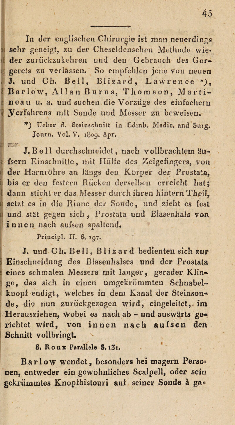 / 45 In der englischen Chirurgie ist man neqerdings sehr geneigt, zu der Cheseldenschen Methode wie« •!. der zurückzukehren und den Gebrauch des Gor» >; gerets zu verlassen. So empfehlen jene von neuen J. und Ch. Bell, Blizard, Lawrence *)9 II Barlow, Allan ßurns, Thomson, Marti» fi neau u. a. und suchen die Vorzüge des einfachem [Verfahrens mit Sonde und Messer zu beweisen. *) Ueber d. Steinschnitt in Edinb. Medio, and Sing, Journ. Vol. V. 1809, Äpr. ft g&r J. Bell durchschneidet, nach vollbrachtem äu- • fsern Einschnitte, mit Hülle des Zeigefingers, von > der Harnröhre an längs den Körper der Prostata, i bis er den festem Kücken derselben erreicht hatf dann sticht er das Messer durch ihren hintern Thpil, setzt es in die Kinne der Sonde, und zieht es fest I und slät gegen sich , Prostata und Blasenhals von innen nach aufsen spaltend. Priuciph II» S. 197, J. und Ch. Bell, Blizard bedienten sich zur : Einschneidung des Blasenhalses und der Prostata e eines schmalen Messers mit langer, gerader Klio- Ü ge, das sich in einen um gekrümmten Schnabel» knopf endigt, welches in dem Kanal der Steinson« de, die nun zurückgezogen wird, eingeleitet,-im Herausziehen, Wobei es nach ab - und auswärts ge¬ richtet wird, von innen nach aufsen den Schnitt vollbringt. v 8, Roux Parallele S. i5i. Barlow wendet, besonders bei magern Ferso» nen, entweder ein gewöhnliches Scalpell, oder sein gekrümmtes Knopibistouri auf seiner Sonde ä ga*