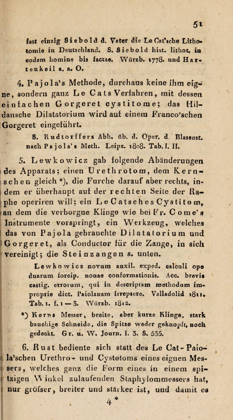 fast einzig Siebold d. Vater die Cat’iche Litho» tornie in Deutschland« S, Siebold hist, lithot, in eodem homine bis facta®. Würzb. »778« und Har» t enkeil a. a. O. 4. Pajola’s Methode, durchaus keine ihm eig¬ ne, sondern ganz Le Ca ts Verfahren, mit dessen einfachen Gorgeret cystitorue; das Hil- dansche Dilatatorium wird auf einem Franco’schen Gorgeret eingeführt» S. Rudtorffers Abh. üb. d. Oper, d. Blasanst. nach Pa jola’s Meth. Leipz. 1808. Tab.I. II, 5. Lewkowicz gab folgende Abänderungen I des Apparats; einen C r e th r otom, dem Kern* sehen gleich*), die Furche darauf aber rechts, in« I dem er überhaupt auf der rechten Seite der Ra¬ lphe operiren will ; ein L e C a t sc h e s Cys t i t o m, an dem die verborgne Klinge wie bei Fr* Come’s Instrumente vorspringt, ein Werkzeug, welches das von Pajola gebrauchte Dilatatorium und Gorgeret, als Conductor für die Zange, in sich vereinigt; die Steinzangen s. unten. Lewkowicz novura auxü. exped. calculi opo duarum forcip. nouae conforruationis. Acc. brevi» castig. errorum, qui in descriptam methodum im- proprie dict. Paiolanam irrep»ere. Valladolid 1811* Tab. 1. f. 1 — 3. Würzb. \3i2, Kerns Messer, breite, aber kurze Klinge, stark bauchige Schneide, die Spitze weder geknöpft, noch gedeckt. Gr. u. W. Journ. I. 3. S. 635. 6. Rust bediente sich statt des Le Cat-Paio- e la’scben Urethro» und Cystotoms eines eignen Mes- 1 sers, welches ganz die Form eines in einem spi- t tzigen Winkel zulaufenden Staphylommessers hat, f nur gröfser, breiter und stärker ist, und damit ea / * 4