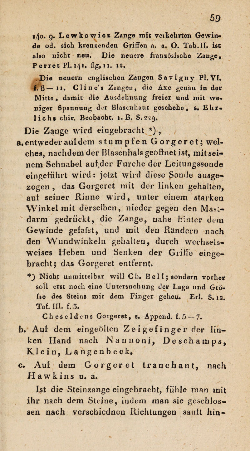 140. 9. Lewkowicz Zange mit veilsehrten Gewin¬ de od. sich Kreuzenden Griffen a. a. O. Tab.ll. ist also nicht neu. Die neuere französische Zange, Perret Pl. 141. fig, u. 12. Die neuern englischen Zangen Savigny Pl. VT. f. 8—11. Cline’s Zangen, die Axe genau in der Mitte, damit die Ausdehnung freier und mit we¬ niger Spannung der Blasenhaut geschehe, s. Ehr¬ lich» chir. Beobacht. i.B. 8.229, Die Zange wird eingebracht *) , a. entweder aut dem stumpfen Gorgeret; wel¬ ches, nachdem der Blasenhals geöffnet ist, mit sei¬ nem Schnabel auf der Furche der Leitungssonde eingeführt wird: jetzt wird diese Sonde ausge¬ zogen , das Gorgeret mit der linken gehalten, auf seiner Rinne wird, unter einem starken Winkel mit derselben, nieder gegen den Mast¬ el arm gedrückt, die Zange, nahe hinter dem Gewinde gefafst, und mit den Rändern nach den Wund winkeln gehalten, durch wechsels¬ weises Heben und Senken der Griffe einge¬ bracht 5 das Gorgeret entfernt. Nicht unmittelbar will C h. Bell; sondern vorher soll erst noch eine Untersuchung der Lage und Grö- fse des Steins mit dem Finger gehen. Erl. S. 12. Taf. III. f. 5. Cheseldens Gorgeret, s. Append. f. 5 — 7. b. Auf dem eingeölten Zeigefinger der lin¬ ken Hand nac h Kann o n i, 13 e s c li a m p s, Klein, Langenbeck. c. Auf dem Gorgeret tranchant, nach flawkins u. a. Ist die Steinzange eingebracht, fühle man mit ihr nach dem Steine, indem man sie geschlos¬ sen nach verschiednen Richtungen sanft hin-