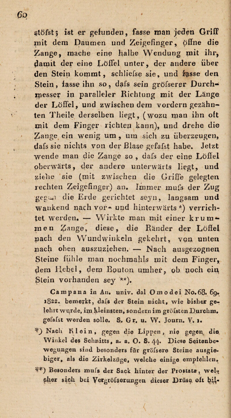 ^töfst5 ist er gefunden, fasse man jeden Griff mit dem Daumen und Zeigefinger, offne die Zange, mache eine halbe Wendung mit ihr, damit der eine Löffel unter, der andere über den Stein kommt, schliefse sie, und fpsse den Stein, fasse ihn so, dpfs'sein gröfserer Durch¬ messer in paralleler Richtung mit der Länge der Löffel, und zwischen dem vordem gezähn¬ ten Theile derselben liegt, (wozu man ihn oft mit dem Finger richten kann), und drehe die Zange ein wenig um , um sich zu überzeugen, dafs sie nichts von der Blase gefafst habe* Jetzt wende man die Zange so , dafs der eine Löffel pberwärts, der andere unterwärts liegt, und ziehe sie (nut zwischen die Griffe gelegten rechten Zeigefinger) an. Immer mufs der Zug geguii die Erde gerichtet seyn, langsam und wankend nach vor« und hinterwärts *) verrich¬ tet werden. — Wirkte man mit einer krum¬ men Zange, diese, die Ränder der Löffel nach den Wundwinkeln gekehrt, van unten nach oben auszuziehen* — Nach ausgezognen Steine fühle man nochroahls mit dem Finger, dem kfcbe 1, dem Rputon umher, ob noch ein Stein vorhanden sey '**). Campana in An. univ. dal Oaiodei No.68. 69* 1822. bemerkt, dafs 4er Stein nicht, wie bisher ge¬ lehrt wurde, ijn kleinsten, sondern im größten Durchm. gefafst werden solle. Sr. Gr. u. W. Journ. V, >. *0 Nach Klein, gegen die Lippen, nie gegen die. Winkel des Schnitts, a. a. O. S. 44* Diese Seitenbe¬ wegungen sind besonders für gröfsere Steine ausgie¬ biger, als die Zirkelzöge, welche einige empfehlen» f*) Besonders mufs der Sack hinter der Prostata-, weh» pher sich bei Vergrößerungen dieser Drüse oft b^«