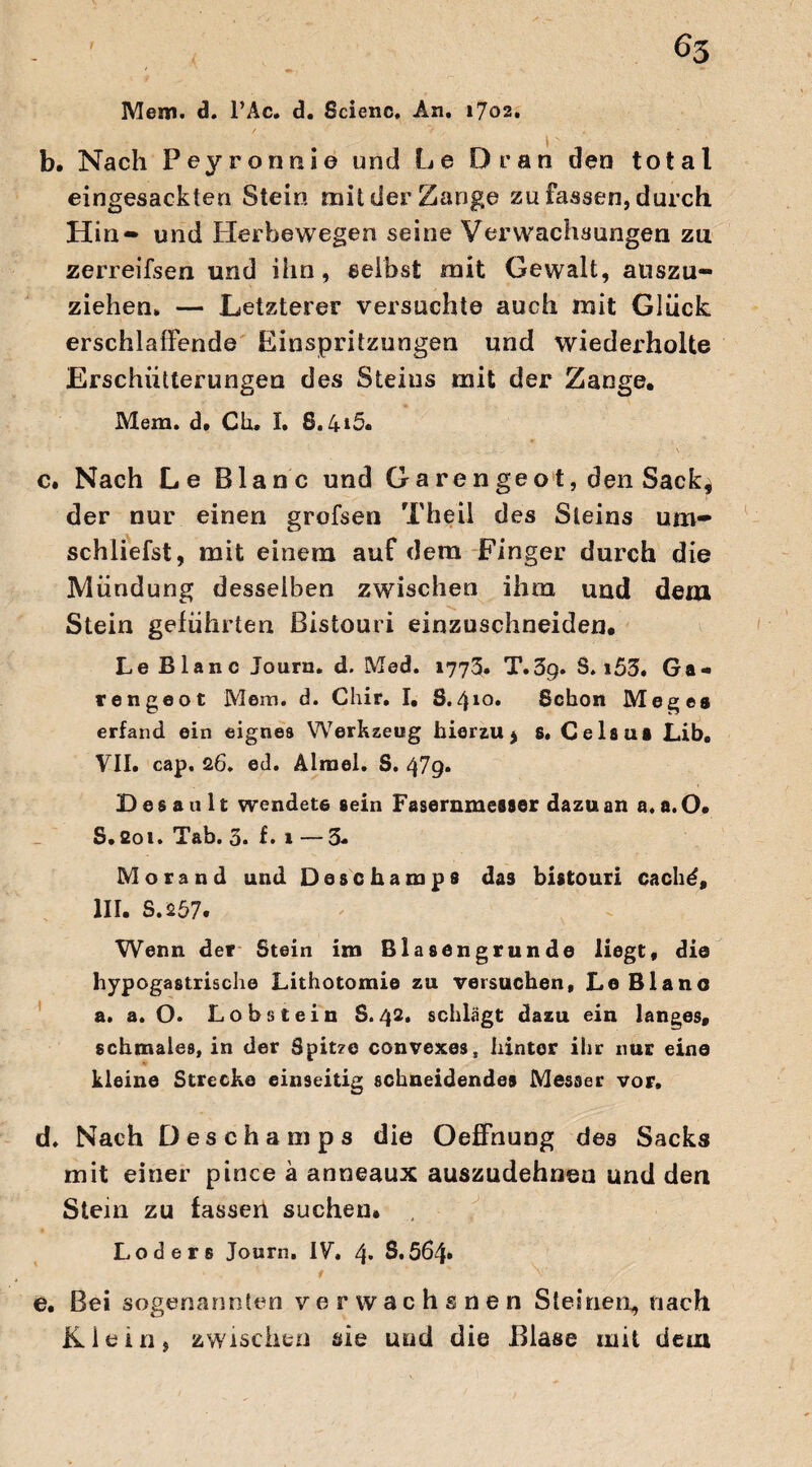 Mem. 3. l’Ac. d. Scienc. An. 1702. b. Nach Peyronnie und Le Dran den total eingesackten Stein mit der Zange zu fassen, durch Hin» und Herbewegen seine Verwachsungen zu zerreifsen und ihn, selbst mit Gewalt, auszu¬ ziehen. — Letzterer versuchte auch mit Glück erschlaffende Einspritzungen und wiederholte Erschütterungen des Steins mit der Zange. Mein. d. Ch. I. 8.4*5. c. Nach Le Blanc und Garen ge ot, den Sack, der nur einen grofsen Theil des Steins um¬ schliefst, mit einem auf dem Finger durch die Mündung desselben zwischen ihm und dem Stein geführten Bistouri einzuschneiden. Le Blanc Jouru. d. Med. 1773. T.3g. S. i53. Ga¬ re n ge ot Mem. d. Chir. I. 8.410* Schon Megea erfand ein eignes Werkzeug hierzu, s. Ce laus Lib, VII. cap. 26. ed. Alrael. S. 479. D e s a u 11 wendete sein Fasernmesser dazu an a. a. O. S.soi. Tab. 3. f* 1 —3- Morand und Daschamps das bistouri cach£, III. S.a57. Wenn der Stein im Blasengrunde liegt, die hypogastrische Lithotomie zu versuchen, Le Blanc a. a. O. Lohstein S.42. schlägt dazu ein langes, schmales, in der Spitze convexes, hinter ihr nur eine kleine Strecke einseitig schneidendes Messer vor. d. Nach Deschamps die Oeffnung des Sacks mit einer pince a anneaux auszudehneu und den Stein zu fassen suchen, Loders Journ. IV. 4. 8.564* ‘ f ' % V e. Bei sogenannten verwachsnen Steinen, nach Klein, zwischen sie und die Blase mit dem