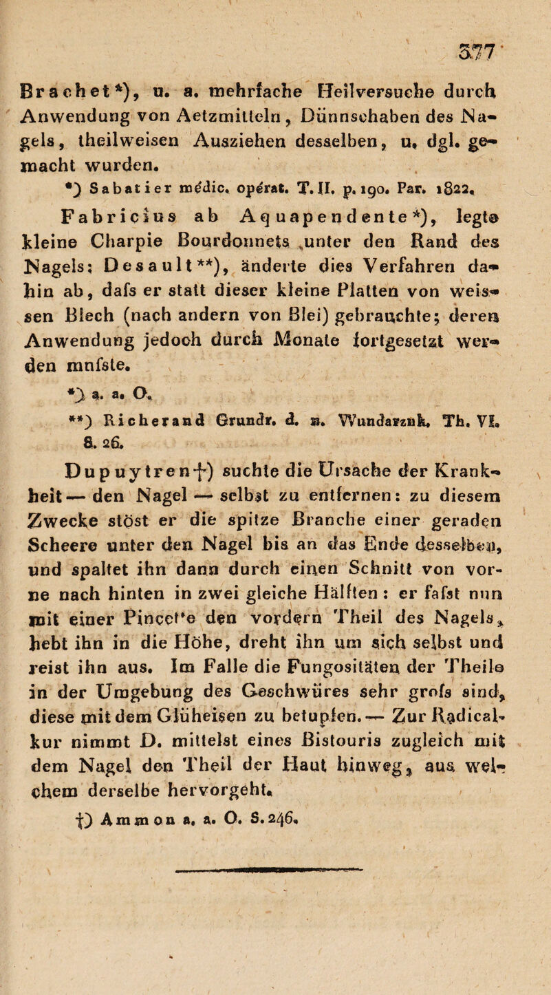 Brächet*), u. a. mehrfache Beil versuche durch Anwendung von Aetzmitteln, Dünnsehaben des Na¬ gels , theilweisen Ausziehen desselben, u, dgl. ge¬ macht wurden. Sabatier ro&lic. op^rat. X. II. p. 190. Par. 1822, Fabricius ab Aquapendente*), legt@ kleine Charpie Bourdonnets .unter den Rand des Nagels? Desault**), änderte dies Verfahren da» hin ab, dafs er statt dieser kleine Platten von weis» sen Blech (nach andern von Blei) gebrauchte; dereu Anwendung jedoch durch Monate fortgesetzt wer¬ den mnfste. *y a. a. O, **) R icherand Grunclr. d. a. Wundarzufe, Th. VI. S. 26. Dupuytren^) suchte die Ursache der Krank¬ heit—den Nagel — selbst zu entfernen: zu diesem Zwecke stöst er die spitze Branche einer geraden Scheere unter den Nagel bis an das Ende desselben, und spaltet ihn dann durch einen Schnitt von vor¬ ne nach hinten in zwei gleiche Hälften : er fafst nun mit einer Pincere den vordem Theil des Nagels, hebt ihn in die Höhe, dreht ihn um sich selbst und reist ihn aus. Im Falle die Fungosiläten der Theil© in der Umgebung des Geschwüres sehr grof3 sind, diese mit dem Glüheisen zu betupfen. — Zur Radical- kur nimmt D. mittelst eines Bistouris zugleich mit dem Nagel den Theil der Plaut hinweg % aus welr chem derselbe hervorgeht« f) Ammon a. ft. O. S.246.