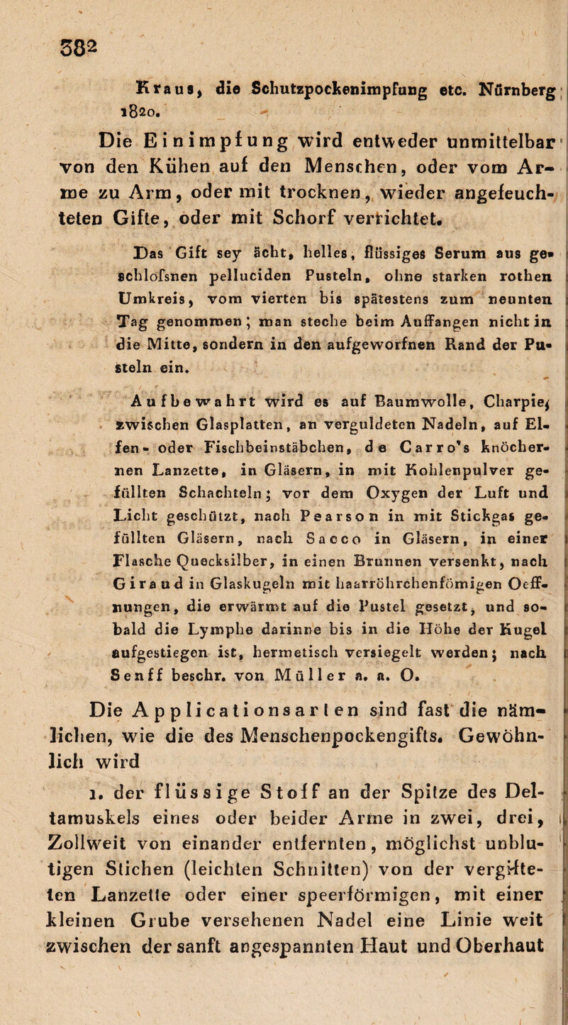 Kraus, dio Schutzpockenimpfung etc. Nürnberg 1820. Die Einimpfung wird entweder unmittelbar von den Kühen auf den Menschen, oder vom Ar¬ me zu Arm, oder mit trocknen, wieder angefeuch¬ teten Gifte, oder mit Schorf vernichtet# Das Gift sev acht, helles, flüssiges Serum aus ge» schlofsnen pelluciden Pusteln, ohne starken rothen Umkreis, vom vierten bis spätestens zum neunten Tag genommen; man steche beim Auffangen nicht in : die Mitte, sondern in den aufgeworfnen Rand der Pa* iteln ein. # I Aufbewahrt wird es auf Baumwolle, Charpie$ »wischen Glasplatten, an verguldeten Nadeln, auf EU < fen- oder Fischbeinstäbchen, de Carro's knöcher- i nen Lanzette, in Gläsern, in mit Kohlenpulver ge¬ füllten Schachteln; vor dem Oxygen der Luft und ij Licht geschützt, nach Pearson in mit Stickgas ge« füllten Gläsern, nach Sacco in Gläsern, in einer 1 Flasche Quecksilber, in einen Brunnen versenkt, nach j Giraud in Glaskugeln mit haarröhrchenfömigen Oeff« nungen, die erwärmt auf die Pustel gesetzt, und so- 1 bald die Lymphe darinne bis in die Höhe der Kugel ? aufgestiegen ist, hermetisch versiegelt werden; nach 1 Sen ff beschr. von Müller a. n. O. Die A p p li ca t i ons a r l en sind fast die näm¬ lichen, wie die des Menschenpockengifts* Gewöhn- \ lieh wird 1. der flüssige Stoff an der Spitze des Del¬ tamuskels eines oder beider Arme in zwei, drei, 1 Zollweit von einander entfernten, möglichst unblu- 'j tigen Stichen (leichten Schnitten) von der vergüte- j len Lanzette oder einer speerförmigen, mit einer kleinen Grube versehenen Nadel eine Linie weit zwischen der sanft angespannten Haut und Oberhaut