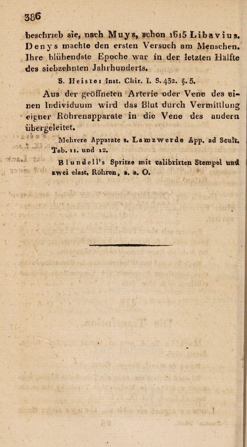 beschrieb sie, nach Muys, schon ifiiS Libavius. Denys machte den ersten Versuch am Menschen, Ihre blühendste Epoche war in der letzten Hälfte des siebzehnten Jahrhunderts. /' 'S. Heistei Inst. Cfoir. I. S. 452. §.5. Aus der geöffneten Arterie oder Vene des ei¬ nen Individuum wird das Blut durch Vermittlung eigner Köhrenapparate in die Vene des andern iibergeieitet. Mehrere Apparate «. Ham z werde App. ad Scult, Tab. u. und i2. BlundelPs Spritze mit ealibmten Stempel ta&Ä zwei elast, Rohren, a. a» O. $ : - ;  ' '  V ; “ - ' ■ ■' - •, I