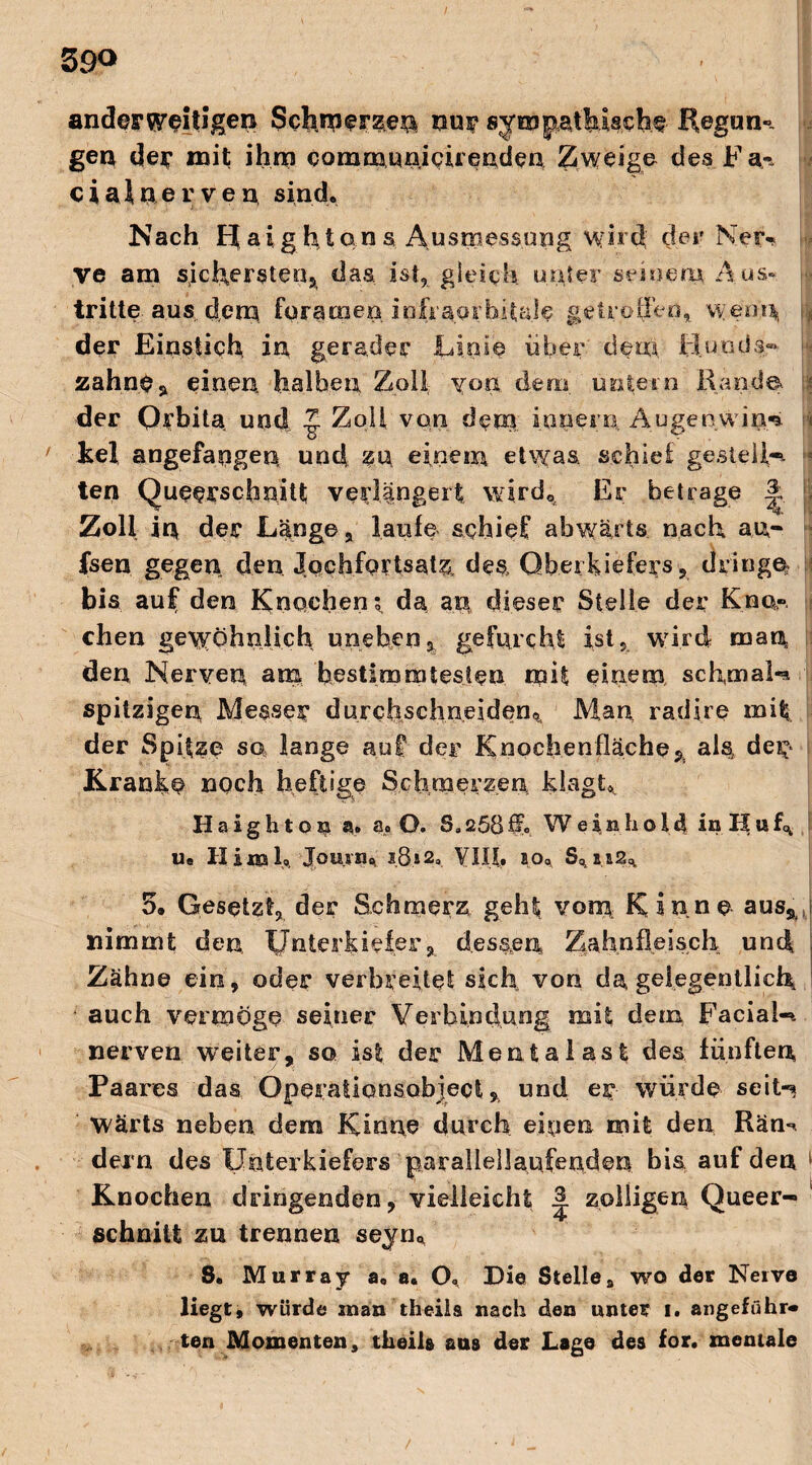 59<> anderweitigen Schmerze^ nur sym patbMche' Regun¬ gen de«* mit ihm communicirenden Zweige des.Fa-, c i a i n e r v e n sind. Nach bja i ghton s Ausmessung wird der Ner¬ ve am sichersten, das ist, gleich unter seinem Aus¬ tritte, aus. dem. foramen infraorhitale getroffen, wenn |j der Einstich in gerader Linie über dem, Hunds»* zahne, einen halben Zoll von dem untern Rande \ der Orbita, und Zoll von dem innere,, Augenwim» I kel angefapgen und zu einem etwas, schiel gestellt ten Querschnitt; verlängert wird«. Er betrage |, Zoll in der Länge, laufe schief abwärts nach au- fsen gegen den Jochfortsat^ des Oberkiefers, dringe bis auf den Knochens, da an dieser Stelle der Kno¬ chen gewöhnlich uneben3 gefurcht ist, wird man den, Nerven am bestimmtesten mit einem., schmale spitzigen Messer durchsclineiden» Man radire mit der Spitze so lange auf der Knochenfläche % als, de^ Kranke »och heftige Schmerzen klagt*. H a i g h t o % a. a. O. Sa 258 ff. Wein h o 14 in H u h u« II im Io Jouvn% i.8»2, VIII. so«, S«i.s2« 5. Gesetzt, der Schmerz geht vom Kinne aus^, nimmt den, Unterkiefer, dessen Zahnfleisch und ! Zähne ein, oder verbreitet sich von da, gelegentlich auch vermöge seiner Verbindung mit dem Facial-». nerven weiter, so ist der Mentalast des fünften Paares das Operatlonsobject, und er würde seit-* Wärts neben dem Kinne durch einen mit den Räm dem des Unterkiefers parallellaufenden bis auf den Knochen dringenden, vielleicht zölligen Queer- schnitt zu trennen seyn« S. Murray a. a. O. Die Stellea wo der Neive liegt, würde man theiia nach den unter i. angeführ« ten Momenten, theih aus der Lage des for. mentale