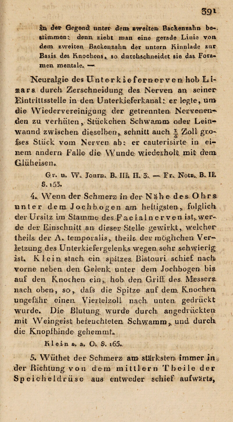 in da* Gegend unter den» «weiten! Backenzahn be«. t&$(n>m.an: denn zieht man eine gerade Linie von dem zweiten. Backenzahn der untern Kinnlade zur Basis, des Knochens so dntch&chneidet sie das. Fora« men mentale., — Neuralgie des lind e r k £ e fern er y e n hob La i* siars durch Zerschneidung des Nerven an seiner Eintrittsstelle in den Unterkieferkanai: er legte, um die Wiedervereinigung der getrennten Nervenen— den zu verhüten, Stückchen Schwamm oder Lein- wannd zwischen dieselben,, schnitt auch * Zoll gre¬ ises Stück vom Nerven ab: er cauterisirte in ei¬ nem andern Falle die W unde. wiedeiholi' mit dem G lüh eise n0 Gr. u. Wo., Jo UTE. B. IIIv IL 5. — Fr.. Not«*. Bdl. S. i5,3. 4c, Wenn der Schmers in der Näh e des O br s unter dem Joch bogen am heftigsten, folglich der Ursitz im Stamme des Facialn e rven ist, wer¬ de der Einschnitt an dieser Stelle gewirkt, welcher theils. der A* temporaiis, theile der möglichen Ver¬ letzung des Unterkiefergelenks wegen sehr schwierig ist» Klein stach ein spitzes Bistouri schief nach vorne neben den Gelenk unter dem Jochbogen bis auf den Knochen ein, hob, den Griff des, Messers, nach oben, so,, dafs die Spitze auf dem Knochen ungefähr einen Viertelzoll nach unten gedrückt wurde. Die Blutung wurde durch angedrückten mit Weingeist befeuchteten Schwamm y und durch die Knopibinde gehemmt* Klein &. &f CK, S, i65o. 5k Wüthet der Schmerz am stärksten immer in , der ß ich tung von dom mitllern T h e i 1 e der Spe icheldrüse aus entweder schief aufwärts.