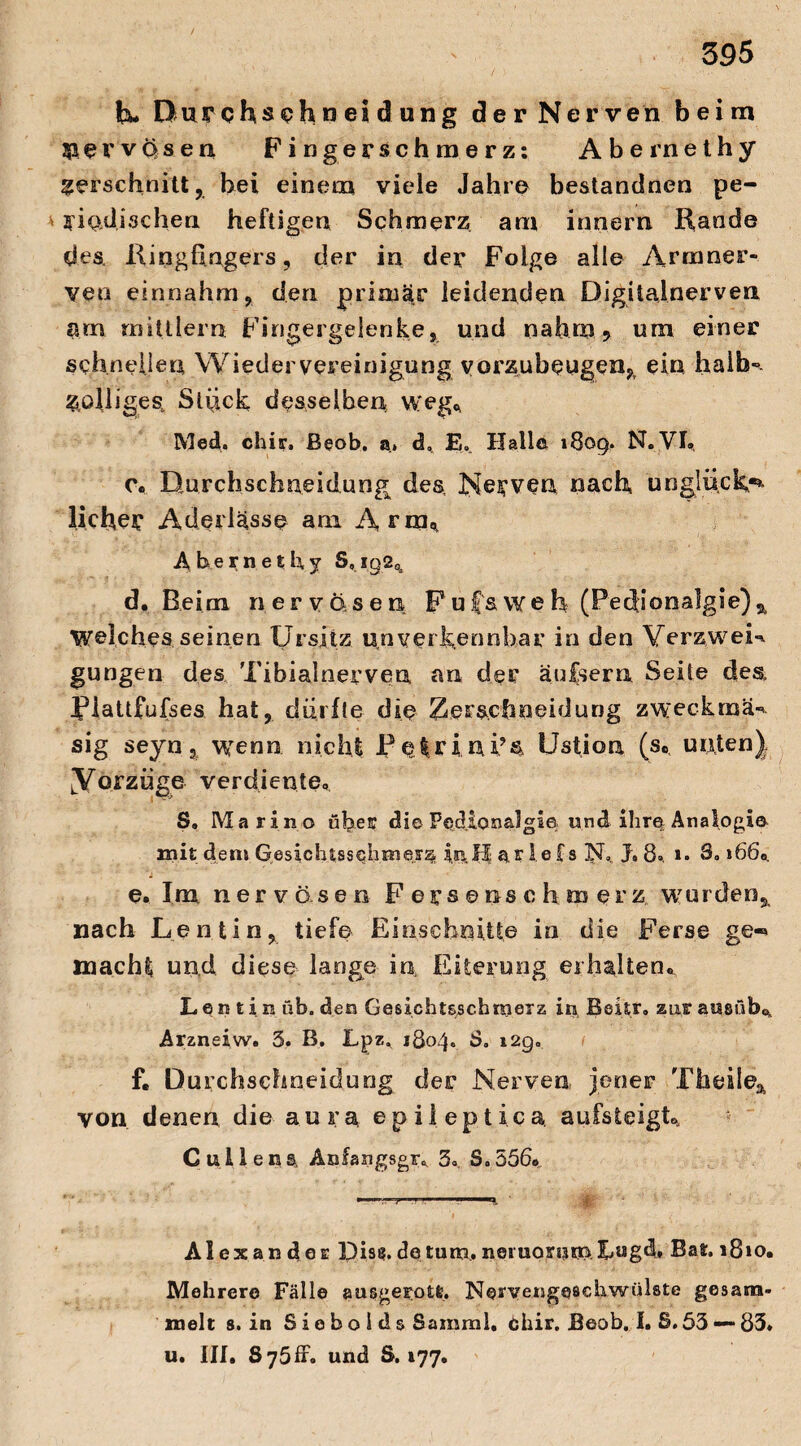 h* Durchsehn ei d ung der Nerven beim nervösen Fingerschmerz: Abernethy verschnitt, bei einem viele Jahre bestandnen pe¬ riodischen heftigen Schmerz am innern Kande des, Kingfingers, der in der Folge alle Armner- ven einnahm, den primär leidenden Digitalnerven arn mittlem Fingergelenke, und nahm? um einer schnellen Wiedervereinigung vorzubeugen,r ein halb-. Zölliges, Stück desselben Weg«, Med. chir, Beob. a, d, £0 Halle 1809. H.VI, 0« Durchschneidung des, Nerven nach unglüehe¬ licher Aderlässe am Arm* Abernethy S,ig2% d. Beim nervösen Fujf&weh (Peclionalgie)2 Welches seinen Ursjtz unverkennbar in den VerzweK gungen des Tibialnerven an der aulsern Seite des Piattfufses hat, dürfte die Verschneidung zweckma«* sig seyn, wenn nicht P e Irin i?s Ustion (s., unten) [Vorzüge verdiente, S» Marino über die Ped.iQ«a]gie; und ihr© Analogie mit dem Gesichtssehmerz jnH ar ie Cs N, J» 8°, 1. 8»»66, e. Im nervösen Fersenschmerz wurden^ nach Lentin, tiefe Einschnitte in die Ferse ge-» mach?, und diese lange in Eiterung erhalten, L e n t i n üb. den Gesichtsschmerz in, Beitr. zur ausüb* Arzneiw. 5. B. Lpz. 1804. $. 129. f. Durchschneidung der Nerven jener Theile& von denen die aura epileptica aufsteigt* C ul1ens, Aofangsgr, 3.. S. 556« Alexander Dis?.detum.neruoremXugd» >8»o. Mehrere Fälle ausgerotfe. Nervengeschwülste gesam¬ melt 8. in Siebolds Sainral, chir. Beob. I. 8.53 — 83. u. III, 8y5ff* und S. 177.