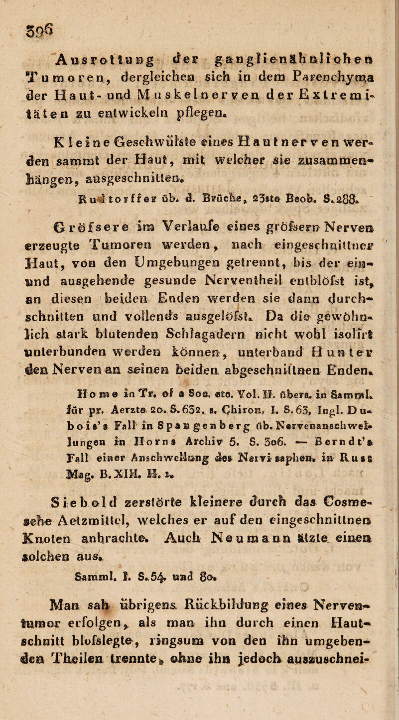 59$ Aus rot laug der g a ngli e näh nli oben T umoren., dergleichen sich in dem Parenchyma der H a u.t- und Muskeloervea der Extreme täten su entwickeln pflegen. Kleine Geschwülste eines Hautnerv en wer¬ den saromt der Haut, mit welcher sie zusammen- hängen, ausgeschnitten, Ru I torfier üb. ä. Brüche* 25ate Beob, 8.203» Grössere im Verlaufe eines gröfsern Nerven erzeugte Tumoren werden, nach eingeschnittner Haut, von den Umgebungen getrennt, bis der eia« und ausgehende gesunde Nerventheii entblöfst ist, an diesen beiden Enden werden sie dann durch¬ schnitten und vollends ausgelöfst. Da die gewöhn¬ lich stark blutenden Schlagadern nicht wohl isolirft unterbunden werden können, unterband Bunter den Nerven an seinen beiden abgeschniUnen Enden. Ho me in Tr. ei a 8oq. «ec. Yol. II. übera. in Sam ml. für pr. Aerzts 2o. S. 652, s. Chiron. I. S. 63, Jogi. Du» b o i s’ s Fall in Span gen borg üb. Narvenanachwei» Jungen in Horns Archiv 5. S. 5o6. *— Berndt’a Fall einer Anschwellung des Nervi saphen. in Run Mag. B.XIM. H. u Sieb old zerstörte kleinere durch das Cosrae- sehe Aelzmijtcl, welches er auf den eingeschnittnen Knoten an brachte. Auch Neuraann ätzte einen solchen aus. Samml. f. S..54* und 8a* Man sah übrigens Rückbildung eines Nerven« fumor erfolgen, als man ihn durch einen Haut« schnitt blofslegte, ringsum von den ihn umgeben¬ den Theilen trennte * ohne ihn jedoch auszuschnei-