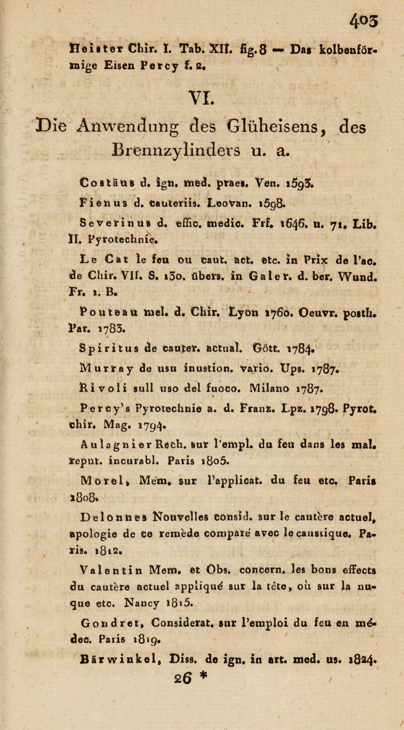 4<>3 i Heister Chir. I. Tab. Xlt. fig.8 mm Dar kolbenför¬ mige Eisen Percy f. s. VI. ' .. \ V Die Anwendung des Glüheisens, des Brennzylinders u. a. Costäus d. ign, sned, praes. Ven. i5g5, Fienus d. Cauteriis. LeoVan. i5g8. SeVerinua d. cffic. tnedic. Frf. 1646. U. 71. Lib. II. Pyrotechnie. Le Cat le feu Oü eaüt. act. etc. in Prix de l’ac. de Chir. VII. S. »5o, übers, in Gaiet. d. ber. Wund. Fr. i. B. Pouteau tnel. d. Chir. Lyon 1760. Oeuvr. posth. Far. 1783. Spiritus de caujer. actual. Gött. 1784* Murray de usu inustion. vario. Ups. 1787« Bivoli sull üso del fuoco. Milano 1787. * Percy’s Pyrotechnie a. d. Franz. Lpz. 1798» Pyrot. chir. Mag. 1794» Ä ula g n i er Bech. Sur l enipl. du feil dans les mal* repüt. incurabl. Paris i8o5. Morel» Mein, sur Papplicat. du feu etc. Paris 1808* 1 Delonnes Nouvelles eonsid. sur le cautere actuel, apologie de ce remede compaxe avec lecaustique. Pa¬ ris. l8t2. Valentin Mein, et Öbs. concern. les bons effecta du cautere actuel appliquö sur la tete» ou sur la nu- que etc. Nancy l8»5. Gondret» Considerat. sur l’emploi du feu en me* dec. Paris 18>9« Bärwinkel, Diss. de ign. in art. zned. us. 1824* 26 * > /