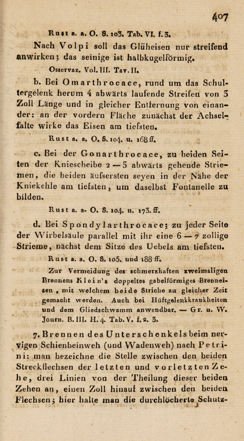 4°7 Rast a„ a. O. 8. io3« Tab, VI. 1.3. Nach Yolpi soll das Gltiheisen nur streifend anwirken \ das seinige ist halbkugelförmig. Osservaz. Vol.III. Tav.II. b. Bei Omarthrocace, rund um das Schul* tergelenk herum 4 abwärts laufende Streifen von 5 Zoll Länge und in gleicher Entfernung von einan¬ der: an der vordem Fläche zunächst der Achsel¬ falte wirke das Eisen am tiefsten. Rust a. a, O. S. 104. u. 168ff« c. Bei der Gonarthrocace, zu beiden Sei¬ ten der Kniescheibe 2 — 5 abwärts gehende Strie¬ men, die beiden äufsersten seyen in der Nähe der Kniekehle am tiefsten t urn daselbst Fontanelle zu bilden« Rust a. a- O« S. 104. u. 173» ff, d. Bei Spondy larthrocacej zu jeder Seite der Wirbelsäule parallel mit ihr eine 6 — 7 zoliige Strieme, nächst dem Sitze des Üebels am tiefsten. Rust a. a. O. S, io5. und 188 ff« Zur Vermeidung des schmerzhaften zweimaligen Brennern Klein’s doppeltes gabelförmiges Brennei¬ sen , mit welchem beide Striche zu gleicher Zeit gemacht werden. Auch bei Hüftgelenk krank heiten und dem Gliedschwamm anwendbar. — Gr. u. W« Journ. B. III. H. 4. Tab. V. f. 2. 3« 7. Brennen de s Unter Schenkels beim ner¬ vigen Schienbeinweh (und Wadenweh) nach Pe tri¬ tt i: man bezeichne die Stelle zwischen den beiden Streckllechsen der letzten und vorletzten Ze¬ he, drei Linien von der Theilung dieser beiden Zehen an, einen Zoll hinauf zwischen den beiden Flechsen ; hier halte man die durchlöcherte Schutz- j