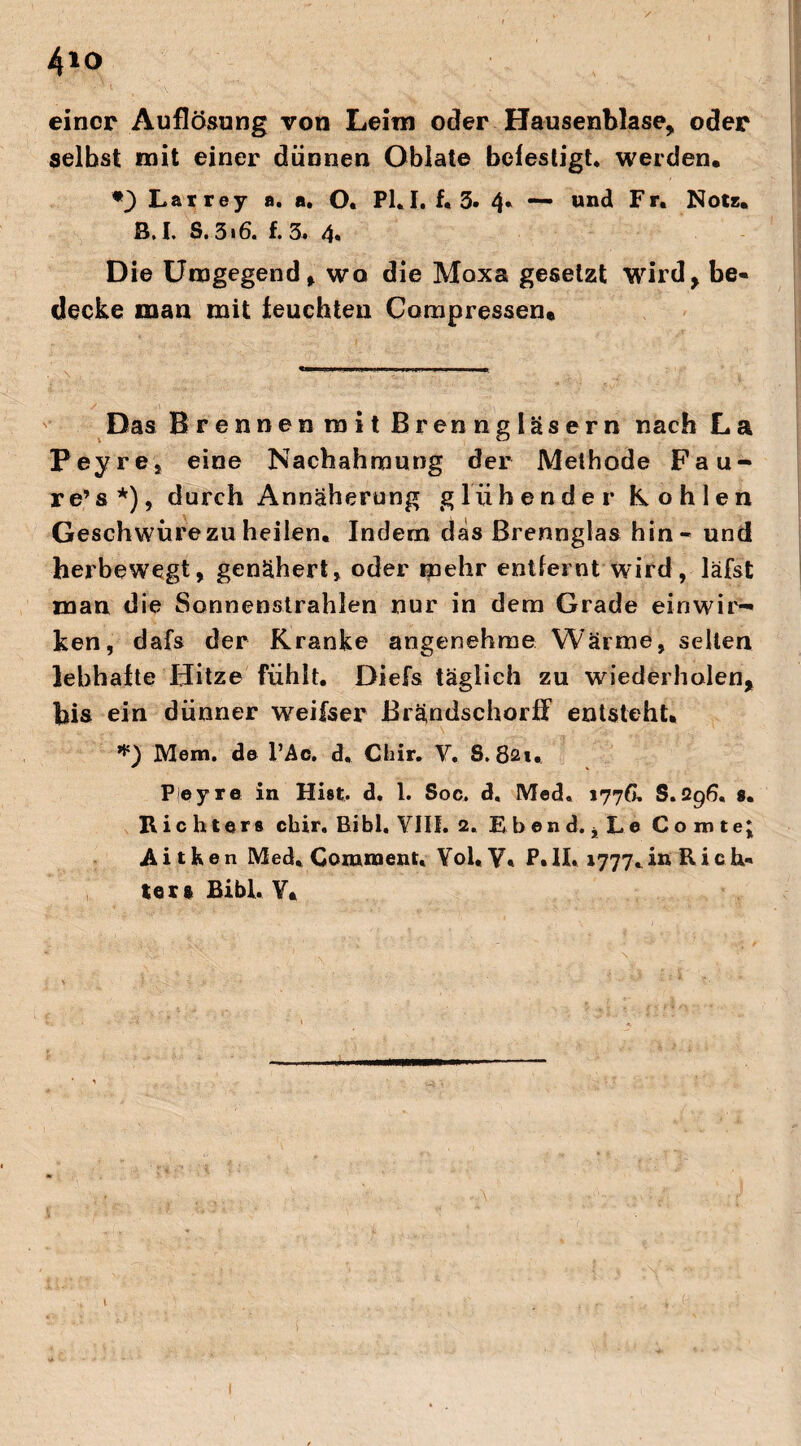 4*o einer Auflösung von Leim oder Hausenblase, oder selbst mit einer dünnen Oblate befestigt, werden. Larrey a. a. O. Pl.I. f. 3. 4* und Fr. Note. B.I. S. 316. f. 3. 4. Die Umgegend, wo die Moxa gesetzt wird, be¬ decke man mit feuchten Compressen* Das Brennenmit Brenngläsern nach La Peyre, eine Nachahmung der Methode Fau- re’s *), durch Annäherung glühender Kohlen Geschwüre zu heilen. Indem das Brennglas hin - und herbewegt, genähert, oder mehr entfernt wird, läfst man die Sonnenstrahlen nur in dem Grade einwir¬ ken, dafs der Kranke angenehme Wärme, selten lebhafte Hitze fühlt. Diefs täglich zu wiederholen, bis ein dünner weifser Brändschorff entsteht. *) Mem. de l’Ac. d, Chir. Y. S. 821. Pley re in Hist. d. 1. Soc, d. Med. 1778. S. Q96, 9. Lichters chir, Bibi. VIII. 2. E b e n d. , L e Cornte; Aitken Med, Comment« Yol, Y, P. II. 1777, in R i e ta¬ ten Bibi. Y.