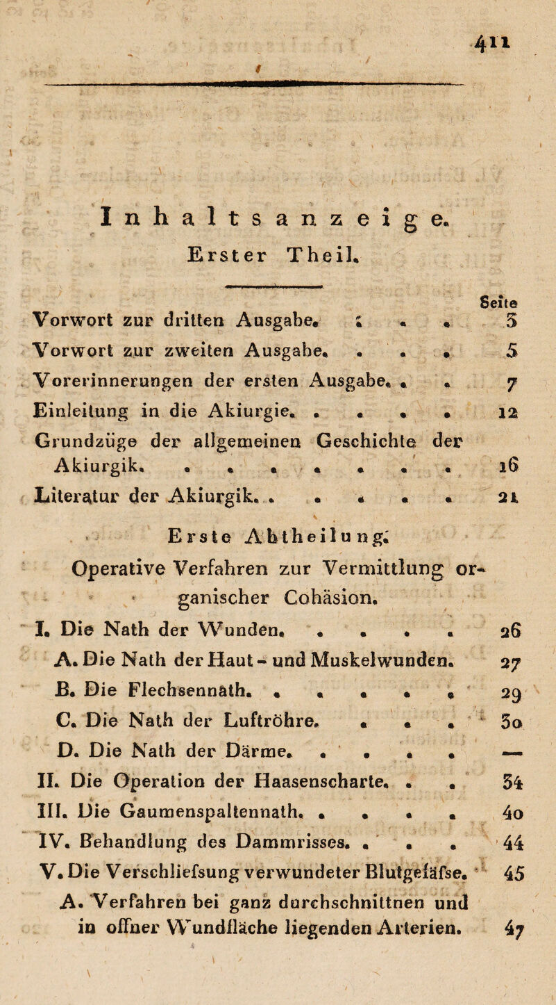 Inhaltsanzeige« Erster Theil. Vorwort zur dritten Ausgabe* ; « • Vorwort zur zweiten Ausgabe« . « . Vorerinnerungen der ersten Ausgabe« • Einleitung in die Akiurgie« . . , . Grundziige der allgemeinen Geschichte der Akiurgik. • . • • « « . Litei^tur der Akiurgik. . • « • « \ Erste Abtheilung. Operative Verfahren zur Vermittlung or ganischer Gohäsion. I. Die Nath der Wunden. .... A. Die Nath der Haut - und Muskelwunden. B. Die Flechsennäth. . « • . * C. Die Nath der Luftröhre. « • . D. Die Nath der Därme« . . . . II. Die Operation der Haasenscharte, . . III. Die Gaumenspaltennath. • . • « IV. Behandlung des Dammrisses. ... V* Die Verschliefsung verwundeter Blutgefäfse. A. Verfahren bei ganz durchschnittnen und in offner Wundfläche liegenden Arterien.