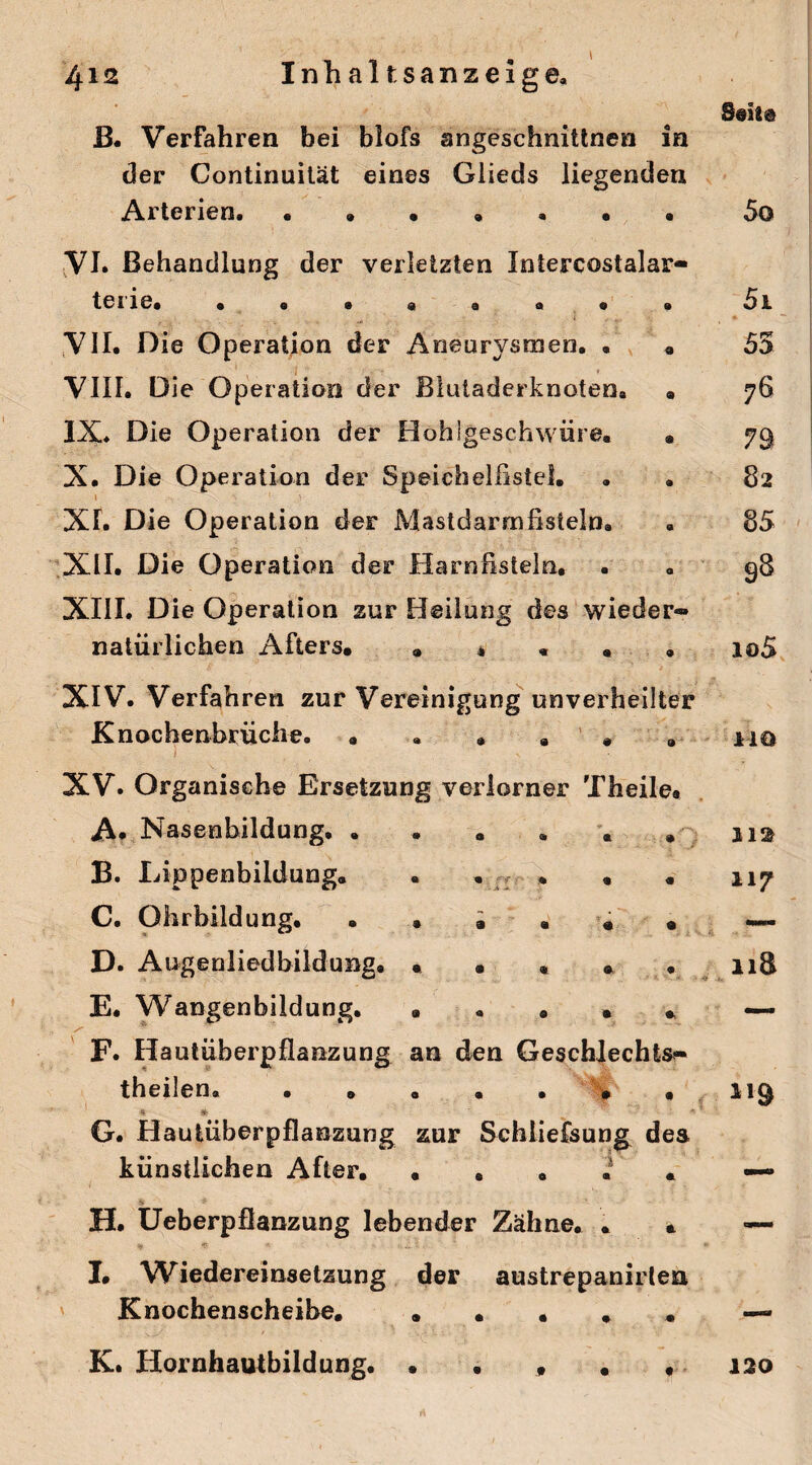 ß. Verfahren bei blofs angeschnittnen in der Continuität eines Glieds liegenden Arterien. • .. VI. Behandlung der verletzten Intercostalar- tCIie. ........ VII. Die Operation der Aneurysmen. . . VIII. Die Operation der Blutaderknoten. . IX* Die Operation der Hohigeschwüre. • X. Die Operation der SpeichelßsteS. . . Xh Die Operation der Mastdarmfisteln. XII. Die Operation der Harnßsieln, . XIII. Die Operation zur Heilung des wieder*» natürlichen Afters. ..... XIV. Verfahren zur Vereinigung unverheilter Knochenbrüclie. XV* Organische Ersetzung verlorner Theile. A. Nasenbildung. . B. Lippenbildung. C. Ohrbildung. . . . • « . D. Augenliedbildung. ..... E. Wangenbildung. ..... F. Hautüberpflanzung an den Geschlechts¬ teilen. • » . • . • . •ÄS _  * G. Hautüberpflanzung zur Schliefsung des künstlichen After. ..... H. Ueberpflanzung lebender Zähne. . . I. Wiedereinsetzung der austrepanirtea Knochenscheibe. ..... r\ * ■ * ' - A -- 50 51 55 76 79 82 85 98 io5 1-10 112 117 119 Kt Hornhautbildung. 120