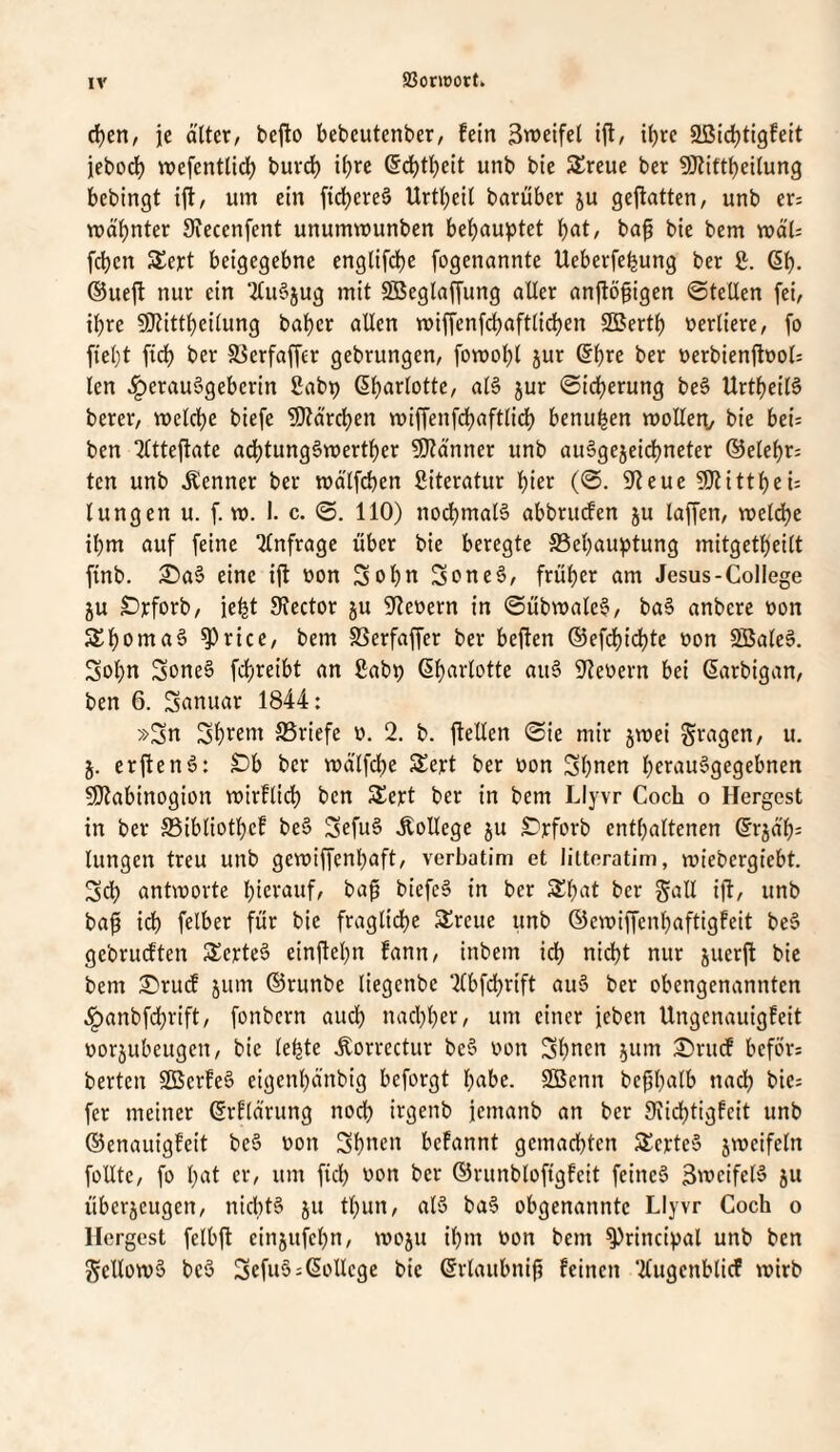 S3ot»oott. &)tn, je älter, beflo bebeutenber, fein 3«>eifel i|l, tbre SBic^tigfett iebod) wefentlid) bur^ ihre ©cbtbeit unb bie Streue ber ?Otiftbeilung bebingt ift, um ein ftc^ereä Urtl;eil barüber ju geftatten, unb er; mä'bnter 9iecenfent unumwunben bebau^^tet b^t/ ba^ bie bem mal; fdjen SSert beigegebne englifdbe fogenannte Ueberfe^ung ber g. db. ©uejl nur ein ‘iluSjug mit SBeglaffung aller anjlbgigen ©teilen fei, ihre SOtittbeilung baber allen miffenfcbaftlidben SBertb verliere, fo fiebt ftcb ber S?erfaffer gebrungen, fomobl jur @bre ber verbienflvol; len ^erau§geberin gabt) ßbarlotte, al§ jur ©icberung be§ Urtbeil6 berer, melcbe biefe 9)?ä'rcben miffenfcbaftlidb benu^en moUett, bie bei; ben “ilttellate adbtungSmertber 5[Itä'nner unb auSgejeicbneter ©elebr; ten unb Kenner ber mä'lfcben giteratur hier (©. ^Jieue ?0?ittbei; lungen u. f. m. 1. c. ©. 110) nodbmaB abbriufen ju laffen, meldbe ibm auf feine Tlnfrage über bie beregte S5ebau^tung mitgetbeilt finb. 2!)a§ eine i|l von Sobn Sone6, früher am Jesus-College ju SDjrforb, iebt 3?ector ju Sievern in ©übtvale§, ba§ anbere von $bovia§ ^rice, bem SSerfaffer ber beflen ©efdbicbte von 2ßale6, Sobn Scme§ fdbreibt an gabt) aiB Sievern bei Sarbigan, ben 6. Sanuar 1844: »Sn SSriefe v. 2. b. ftellen ©ie mir jmei g^^tgen, u. j. er|lenö: Db ber tvä'lfdbe Sext ber von Sbven bri^'JU^gegebnen fStabinogion mirflicb ben SSext ber in bem Llyvr Coch o Bergest in ber S5ibliotbef be§ Sefu§ College ju SDxforb enthaltenen ©rjä'b; lungen treu unb getviffenbaft, verbatim et liltoratim, miebergiebt. Scb antworte btcvauf, ba^ biefc§ in ber 5Sbat ber gall ijl, unb baf ich felber für bie fragliche SSreue unb ©ewiffenbaftigfeit be§ gebrudten SSexteö einftebn fann, inbem ich nicht nur juerft bie bem 33rucf jum ©runbe liegenbe “ilbfchrift au§ ber obengenannten .^anbfchrift, fonbern auch nacbbe^^/ um einer jeben Ungenauigfeit vorjubeugen, bie lebte Äorrectur be§ von Sbnen ^um iS^rudf beför; bexten SBerfeä eigenbä'nbig befoxgt h^be. 2Benn bepb^üb nach bie; fex meiner ©rflä'rung noch irgenb jemanb an bex 9iicbtigfeit unb ©enauigfeit be§ von befannt gemachten S£exte§ jweifeln foHte, fo h^'tl ficb ©runblofigfeit feineS 3weifeB 511 übcrjcugen, nicl)t§ ju tbun, alS ba§ obgenannte Llyvr Coch o Bergest felbfl einjufebn, tvo5u ihm von bem ^rinci^)al unb ben gellowS bcö 5efu§: College bie ©rlaubnip feinen ‘llugenblicf wirb