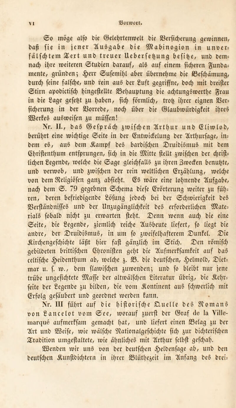 aJünoort. @0 möge alfo bic @elelö*^tenmelt bic Sierfidjerung geminneii/ bap fie in jener ‘2(u§gabe bie SÖiabtnogion in unoer; fälfd;tem S£ert unb treuer Ueberfebung befibe, unb bem= nadb ihre weiteren ©tubien barauf, aB auf einem fieberen gunba^ mente/ griinben; .^err ©ufemibt aber übernebme bie föefcbdmung/ burdb feine fatfebe/ unb rein auä ber ßuft gegriffne, boeb mit breijter ©tirn apobictif^ bii^Seftellte SSebauptung bie adbtungäwertbe grau in bie Sage gefegt ju b^ben, ficb förmlicb/ trob ihrer eignen SSer; ficberung in ber SSorrebe, noch über bie ©taubwürbigfeit ibreä SBerfeä auSweifen ju muffen! Nr. II./ ba§ ©efpracb jwifeben 2trtbur unb ©tiwtob/ berührt eine widbtige (Seite in ber ©ntruirfelung ber !!trtburfage, in: bem e§/ aiB bem .^ampf be§ barbifd^en :Sruibi6muS mit bem ßbriftentbum entfprungen/ fidb in bie SiJtitte fteüt jwifeben ber ebrift; lieben ßegenbe/ welche bie @age gteid;faU§ §u ihren 3we(fen benubtC/ unb üerwob/ unb jwif(^en ber rein weltlichen ©rjdblung/ welche r>on bem 9ieligiöfen ganj abfiebt. ©§ wäre eine lobnenbe ^lufgabe/ nadb bem (S. 79 gegebnen (Schema biefe Erörterung weiter ju füb= ren/ beren befriebigenbe ßöfung jeboeb bei ber 0d}wierigfeit be§ f8erfianbniffe§ unb ber Unj^uganglicbfeit be§ erforberlicben 5Kate= riaB fobalb nicht ju erwarten fleht. S)cnn wenn aud; bie eine (Seite/ bie Segenbe/ jiemlicb reidbe TliBbeute liefert/ fo liegt bie anbre/ ber £)rutbi§miB/ in um fo jweifelbafterem £)un!el. i^ie .^irdbengefdbiebte Id'üt hiev faft gdnjlid; im Stiel;. ®en römifd; gebilbeten brittifd;cn Ebroniften gebt bie ^tufmerffamfeit auf baS celtifdbe .^eibentbum ab/ welche j. S5. bie beutfd;en/ .^elmolb/ :^iet: mar u. f. w./ bem flawifcben juwenben; unb fo bleibt nur jene trübe ungefiebtete fOtaffe ber altwd'lfcben Literatur übrig/ bie .^cbr: feite ber ßegenbe ju bilbeii/ bie bom .Kontinent au6 febwerlid; mit Erfolg gefdubert unb georbnet werben fann. Nr. III führt auf bie bif^^rifebe Süuelle be§ Siomany bon £ancelot bom Sec/ worauf juerfi ber ©raf de la Ville- marquö aufmerffam gemacht b(it/ liefert einen SSelag ju ber ‘2lrt unb SBeife/ wie wd'lfcbe 9Iationatgefcbicbte fiel; jur bicbterifd;en 3!rabition umgeftaltctc/ wie ä’bnlicbcö mit ‘2lrtt;ur felbft gefcbal;. SBcnben wir un§ bon ber beutfeben .^elbenfage ab/ unb ben beutfd;cn Äunflbicbtern in ihrer ^ßlütbcjcit im ‘Anfang bc6 brei: